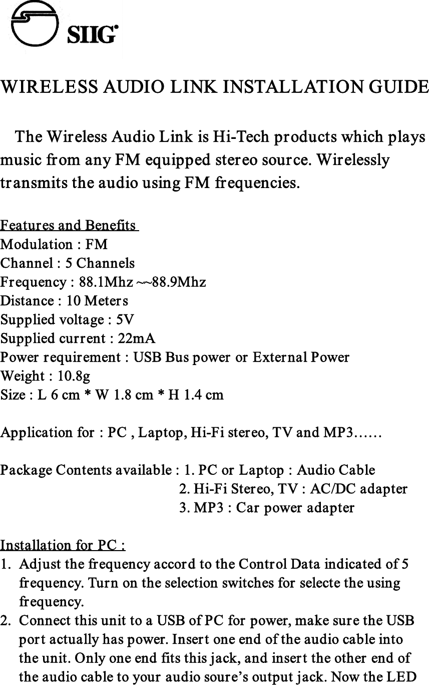 WIRELESS AUDIO LINK INSTALLATION GUIDE  The Wireless Audio Link is Hi-Tech products which playsmusic from any FM equipped stereo source. Wirelesslytransmits the audio using FM frequencies.Features and BenefitsModulation : FMChannel : 5 ChannelsFrequency : 88.1Mhz ~~88.9MhzDistance : 10 MetersSupplied voltage : 5VSupplied current : 22mAPower requirement : USB Bus power or External PowerWeight : 10.8gSize : L 6 cm * W 1.8 cm * H 1.4 cmApplication for : PC , Laptop, Hi-Fi stereo, TV and MP3……Package Contents available : 1. PC or Laptop : Audio Cable                         2. Hi-Fi Stereo, TV : AC/DC adapter                                   3. MP3 : Car power adapter                       Installation for PC :1. Adjust the frequency accord to the Control Data indicated of 5frequency. Turn on the selection switches for selecte the usingfrequency.2. Connect this unit to a USB of PC for power, make sure the USBport actually has power. Insert one end of the audio cable intothe unit. Only one end fits this jack, and insert the other end ofthe audio cable to your audio soure’s output jack. Now the LED