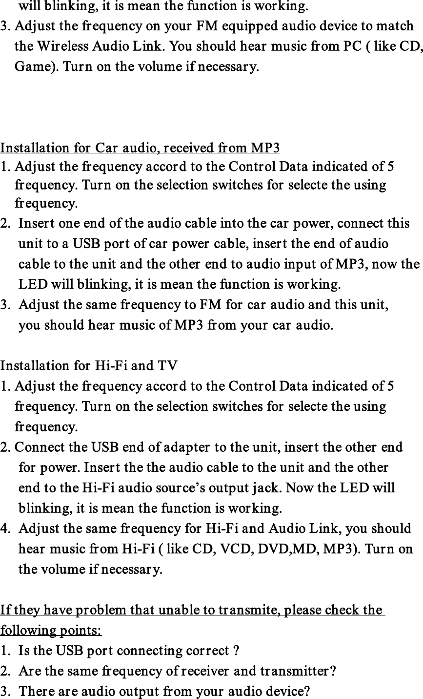 will blinking, it is mean the function is working.3. Adjust the frequency on your FM equipped audio device to matchthe Wireless Audio Link. You should hear music from PC ( like CD,Game). Turn on the volume if necessary.Installation for Car audio, received from MP31. Adjust the frequency accord to the Control Data indicated of 5frequency. Turn on the selection switches for selecte the usingfrequency.2. Insert one end of the audio cable into the car power, connect thisunit to a USB port of car power cable, insert the end of audiocable to the unit and the other end to audio input of MP3, now theLED will blinking, it is mean the function is working.3. Adjust the same frequency to FM for car audio and this unit,you should hear music of MP3 from your car audio.Installation for Hi-Fi and TV1. Adjust the frequency accord to the Control Data indicated of 5frequency. Turn on the selection switches for selecte the usingfrequency.2. Connect the USB end of adapter to the unit, insert the other endfor power. Insert the the audio cable to the unit and the otherend to the Hi-Fi audio source’s output jack. Now the LED willblinking, it is mean the function is working.4. Adjust the same frequency for Hi-Fi and Audio Link, you shouldhear music from Hi-Fi ( like CD, VCD, DVD,MD, MP3). Turn onthe volume if necessary.If they have problem that unable to transmite, please check thefollowing points:1. Is the USB port connecting correct ?2. Are the same frequency of receiver and transmitter?3. There are audio output from your audio device?