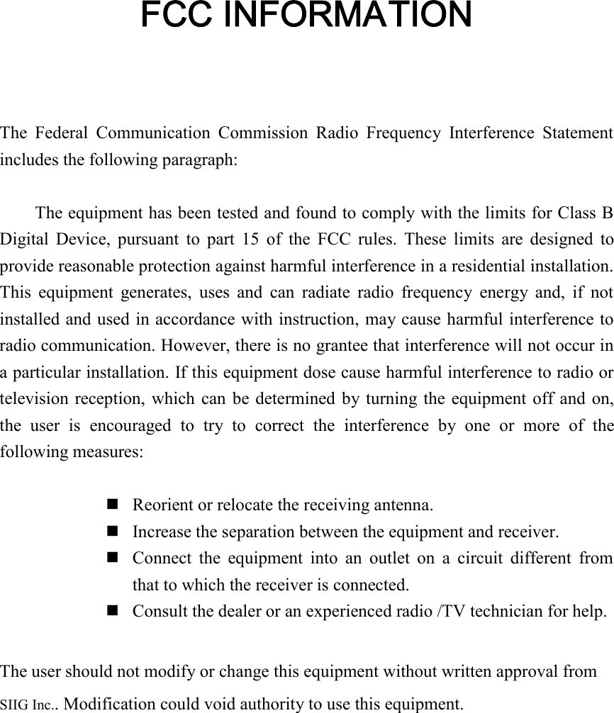 FCC INFORMATIONThe  Federal  Communication  Commission  Radio  Frequency  Interference  Statementincludes the following paragraph:The equipment has been tested and found to comply with the limits for Class BDigital  Device, pursuant  to  part  15  of  the  FCC rules.  These  limits  are designed  toprovide reasonable protection against harmful interference in a residential installation.This  equipment  generates,  uses  and  can  radiate  radio  frequency  energy  and,  if  notinstalled and used in accordance with instruction, may cause harmful interference toradio communication. However, there is no grantee that interference will not occur ina particular installation. If this equipment dose cause harmful interference to radio ortelevision reception, which can be determined by turning the equipment off and on,the  user  is  encouraged  to  try  to  correct  the  interference  by  one  or  more  of  thefollowing measures:nReorient or relocate the receiving antenna.nIncrease the separation between the equipment and receiver.nConnect  the  equipment  into  an  outlet  on  a  circuit  different  fromthat to which the receiver is connected.nConsult the dealer or an experienced radio /TV technician for help.The user should not modify or change this equipment without written approval fromSIIG Inc.. Modification could void authority to use this equipment.