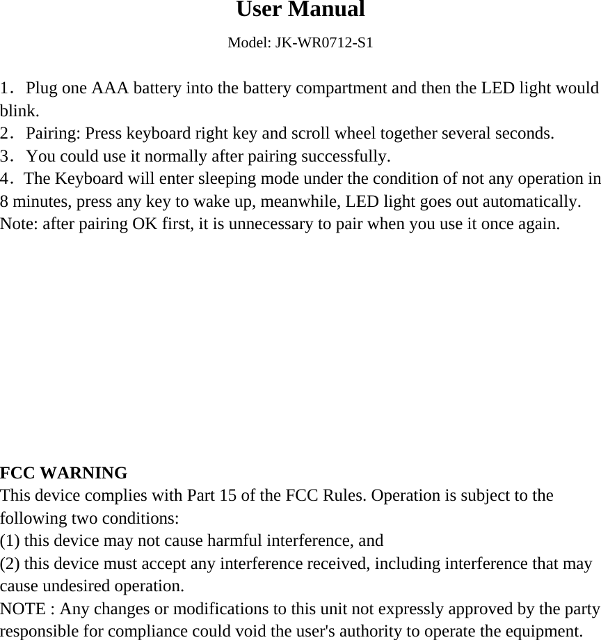  User Manual Model: JK-WR0712-S1  1．Plug one AAA battery into the battery compartment and then the LED light would blink. 2．Pairing: Press keyboard right key and scroll wheel together several seconds. 3．You could use it normally after pairing successfully. 4．The Keyboard will enter sleeping mode under the condition of not any operation in 8 minutes, press any key to wake up, meanwhile, LED light goes out automatically. Note: after pairing OK first, it is unnecessary to pair when you use it once again.           FCC WARNING This device complies with Part 15 of the FCC Rules. Operation is subject to the following two conditions: (1) this device may not cause harmful interference, and (2) this device must accept any interference received, including interference that may cause undesired operation. NOTE : Any changes or modifications to this unit not expressly approved by the party responsible for compliance could void the user&apos;s authority to operate the equipment.   