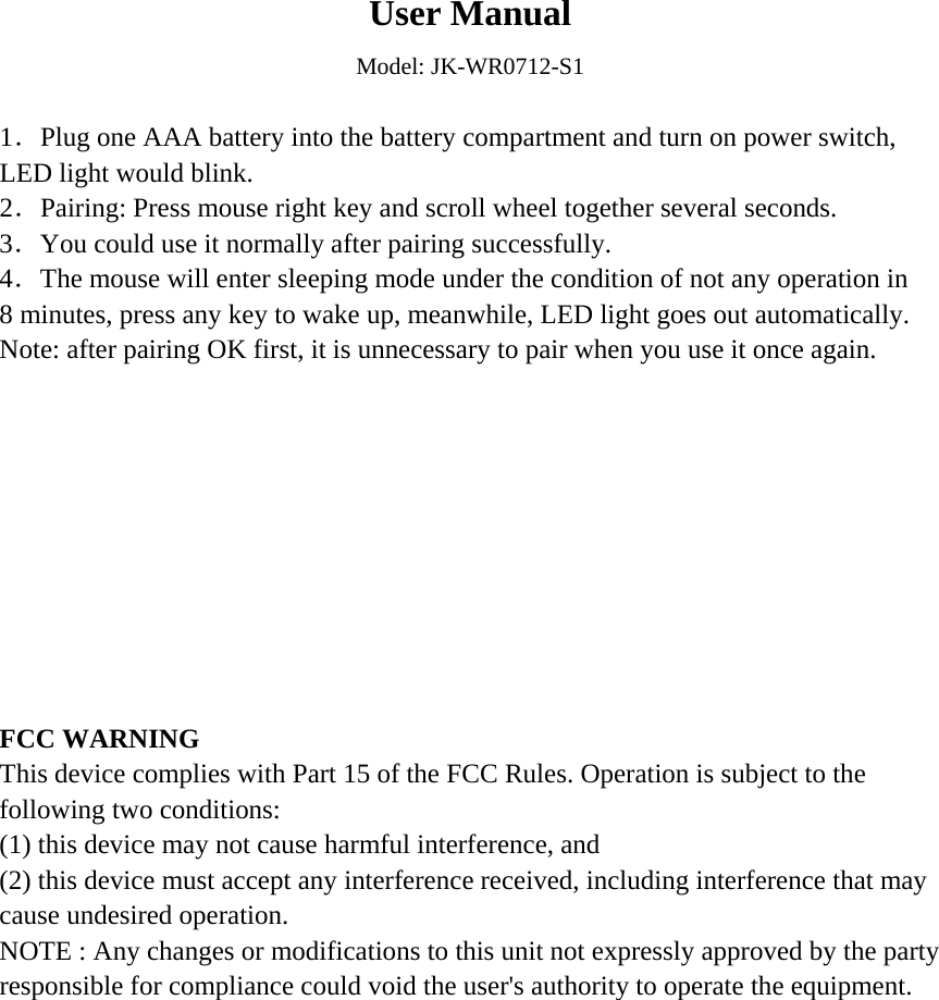  User Manual Model: JK-WR0712-S1  1．Plug one AAA battery into the battery compartment and turn on power switch, LED light would blink. 2．Pairing: Press mouse right key and scroll wheel together several seconds. 3．You could use it normally after pairing successfully. 4．The mouse will enter sleeping mode under the condition of not any operation in 8 minutes, press any key to wake up, meanwhile, LED light goes out automatically. Note: after pairing OK first, it is unnecessary to pair when you use it once again.           FCC WARNING This device complies with Part 15 of the FCC Rules. Operation is subject to the following two conditions: (1) this device may not cause harmful interference, and (2) this device must accept any interference received, including interference that may cause undesired operation. NOTE : Any changes or modifications to this unit not expressly approved by the party responsible for compliance could void the user&apos;s authority to operate the equipment.   