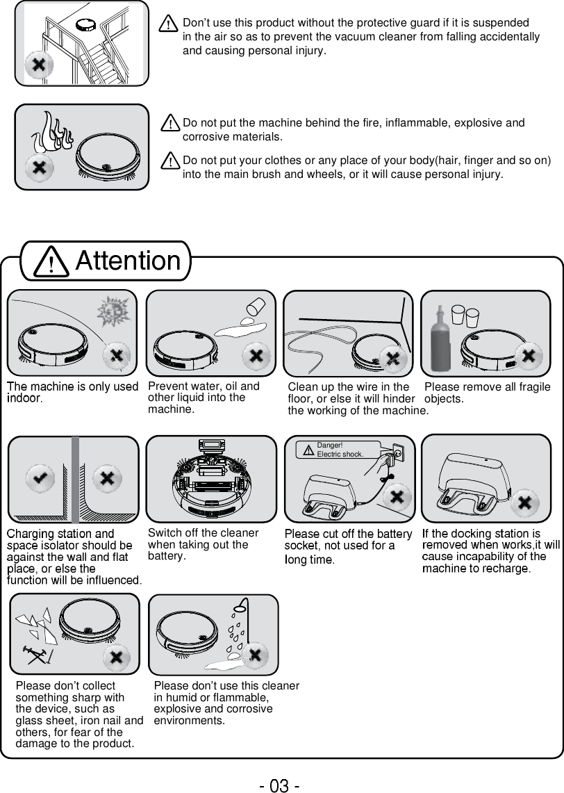 Switch off the cleaner when taking out the battery.Prevent water, oil and other liquid into the machine.Clean up the wire in thefloor, or else it will hinder the working of the machine. Please remove all fragile objects.Please don’t collect something sharp with the device, such as glass sheet, iron nail andothers, for fear of the damage to the product.Don’t use this product without the protective guard if it is suspendedin the air so as to prevent the vacuum cleaner from falling accidentally and causing personal injury.Do not put the machine behind the fire, inflammable, explosive and corrosive materials.Do not put your clothes or any place of your body(hair, finger and so on) into the main brush and wheels, or it will cause personal injury.Please don’t use this cleanerin humid or flammable, explosive and corrosive environments.Danger!Electric shock.