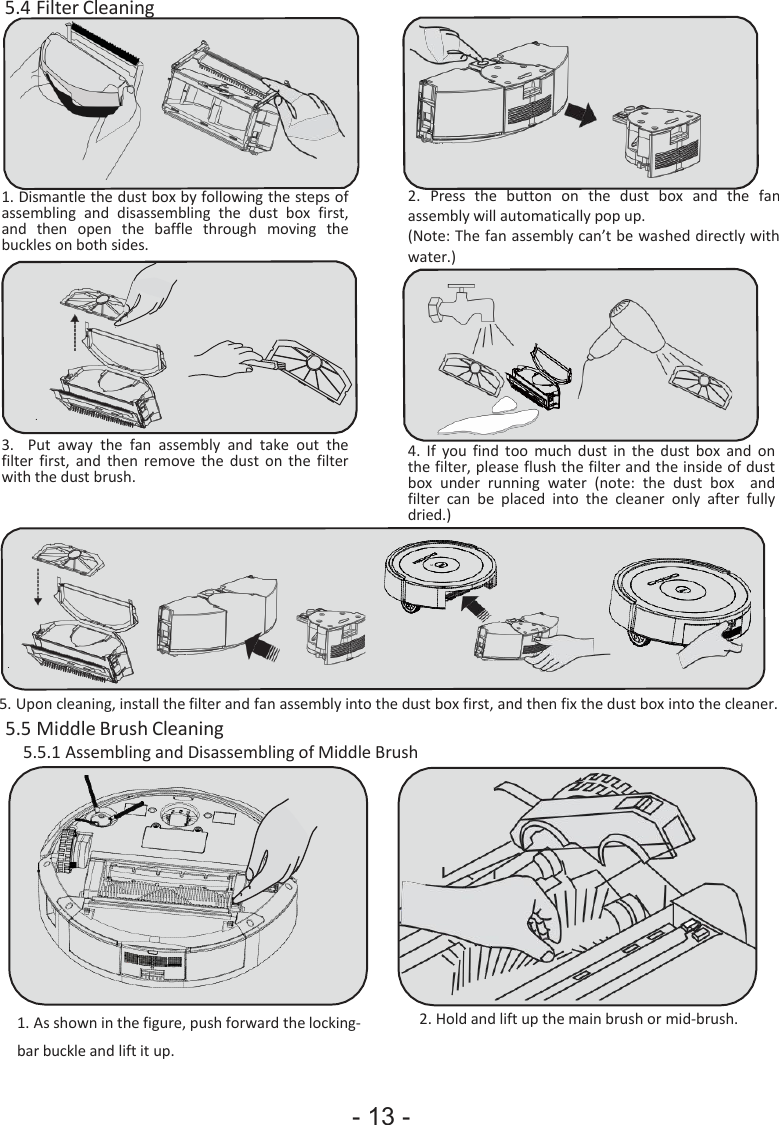- 13 -                          5.4 Filter Cleaning         1. Dismantle the dust box by following the steps of assembling  and  disassembling  the  dust  box  first, and  then  open  the  baffle  through  moving  the buckles on both sides. 2. Press  the   button  on  the  dust   box   and   the   fan assembly will automatically pop up. (Note: The fan assembly can’t be washed directly with water.)         3. Put  away  the  fan  assembly  and  take  out  the filter  first,  and  then  remove  the  dust  on  the  filter with the dust brush.  4. If you  find  too  much  dust  in  the  dust  box  and  on the filter, please flush the filter and the inside of dust box  under  running  water  (note:  the  dust  box    and filter  can  be  placed  into  the  cleaner  only  after  fully dried.)         5. Upon cleaning, install the filter and fan assembly into the dust box first, and then fix the dust box into the cleaner. 5.5 Middle Brush Cleaning 5.5.1 Assembling and Disassembling of Middle Brush            1. As shown in the figure, push forward the locking- bar buckle and lift it up. 2. Hold and lift up the main brush or mid-brush. 