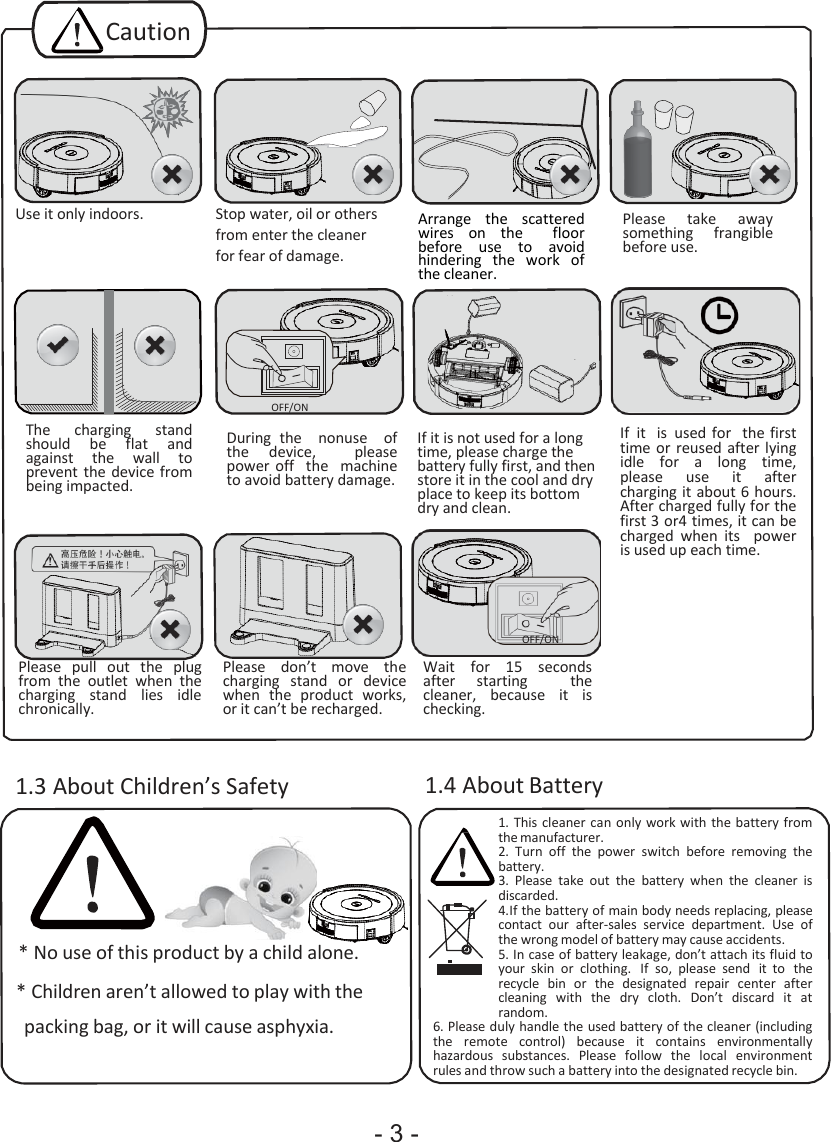 - 3 -                                                  Caution        Use it only indoors.  Stop water, oil or others from enter the cleaner for fear of damage.  Arrange  the  scattered wires  on  the    floor before  use  to  avoid hindering  the  work  of the cleaner.  Please  take  away something  frangible before use.        The  charging  stand should  be flat and against  the  wall  to prevent the device from being impacted. OFF/ON   During  the    nonuse    of the  device,    please power  off    the    machine to avoid battery damage.   If it is not used for a long time, please charge the battery fully first, and then store it in the cool and dry place to keep its bottom dry and clean.   If it  is  used  for  the first time or  reused after lying idle  for  a  long  time, please  use  it  after charging it about 6 hours. After charged fully for the first 3 or4 times, it can be charged  when  its    power is used up each time.      Please  pull  out  the  plug from  the  outlet  when  the charging  stand  lies  idle chronically.   Please  don’t  move  the charging  stand  or  device when  the  product  works, or it can’t be recharged. OFF/ON  Wait  for  15  seconds after  starting    the cleaner,  because  it is checking.   1.3 About Children’s Safety       * No use of this product by a child alone. * Children aren’t allowed to play with the packing bag, or it will cause asphyxia. 1.4 About Battery 1. This cleaner can  only work with the battery from the manufacturer. 2. Turn  off  the  power  switch  before  removing  the battery. 3. Please  take  out  the  battery  when  the  cleaner  is discarded. 4. If the battery of main body needs replacing, please contact  our  after-sales  service  department.  Use  of the wrong model of battery may cause accidents. 5. In case of battery leakage, don’t attach its fluid to your  skin  or  clothing.  If  so,  please  send  it to  the recycle  bin  or  the  designated  repair  center  after cleaning  with  the  dry  cloth.  Don’t  discard  it at random. 6. Please duly handle the used battery of the cleaner (including the  remote  control)  because  it  contains  environmentally hazardous  substances.  Please  follow  the  local  environment rules and throw such a battery into the designated recycle bin. 