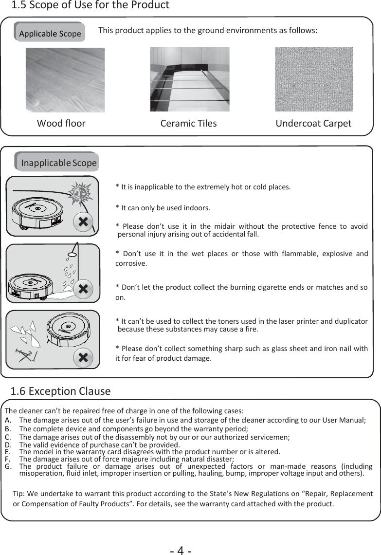 - 4 -                      1.5 Scope of Use for the Product  Applicable Scope  This product applies to the ground environments as follows:       Wood floor  Ceramic Tiles  Undercoat Carpet    Inapplicable Scope  * It is inapplicable to the extremely hot or cold places.  * It can only be used indoors.  * Please  don’t  use  it in  the  midair  without  the  protective  fence  to  avoid personal injury arising out of accidental fall.  * Don’t  use  it in  the  wet  places  or  those  with  flammable,  explosive  and corrosive.   * Don’t let the product collect the burning cigarette ends or matches and so on.   * It can’t be used to collect the toners used in the laser printer and duplicator because these substances may cause a fire.  * Please don’t collect something sharp such as glass sheet and iron nail with it for fear of product damage.   1.6 Exception Clause The cleaner can’t be repaired free of charge in one of the following cases: A. The damage arises out of the user’s failure in use and storage of the cleaner according to our User Manual; B. The complete device and components go beyond the warranty period; C. The damage arises out of the disassembly not by our or our authorized servicemen; D. The valid evidence of purchase can’t be provided. E. The model in the warranty card disagrees with the product number or is altered. F. The damage arises out of force majeure including natural disaster; G. The   product   failure   or   damage   arises   out   of   unexpected   factors   or   man-made   reasons   (including misoperation, fluid inlet, improper insertion or pulling, hauling, bump, improper voltage input and others).  Tip: We undertake to warrant this product according to the State’s New Regulations on “Repair, Replacement or Compensation of Faulty Products”. For details, see the warranty card attached with the product. 