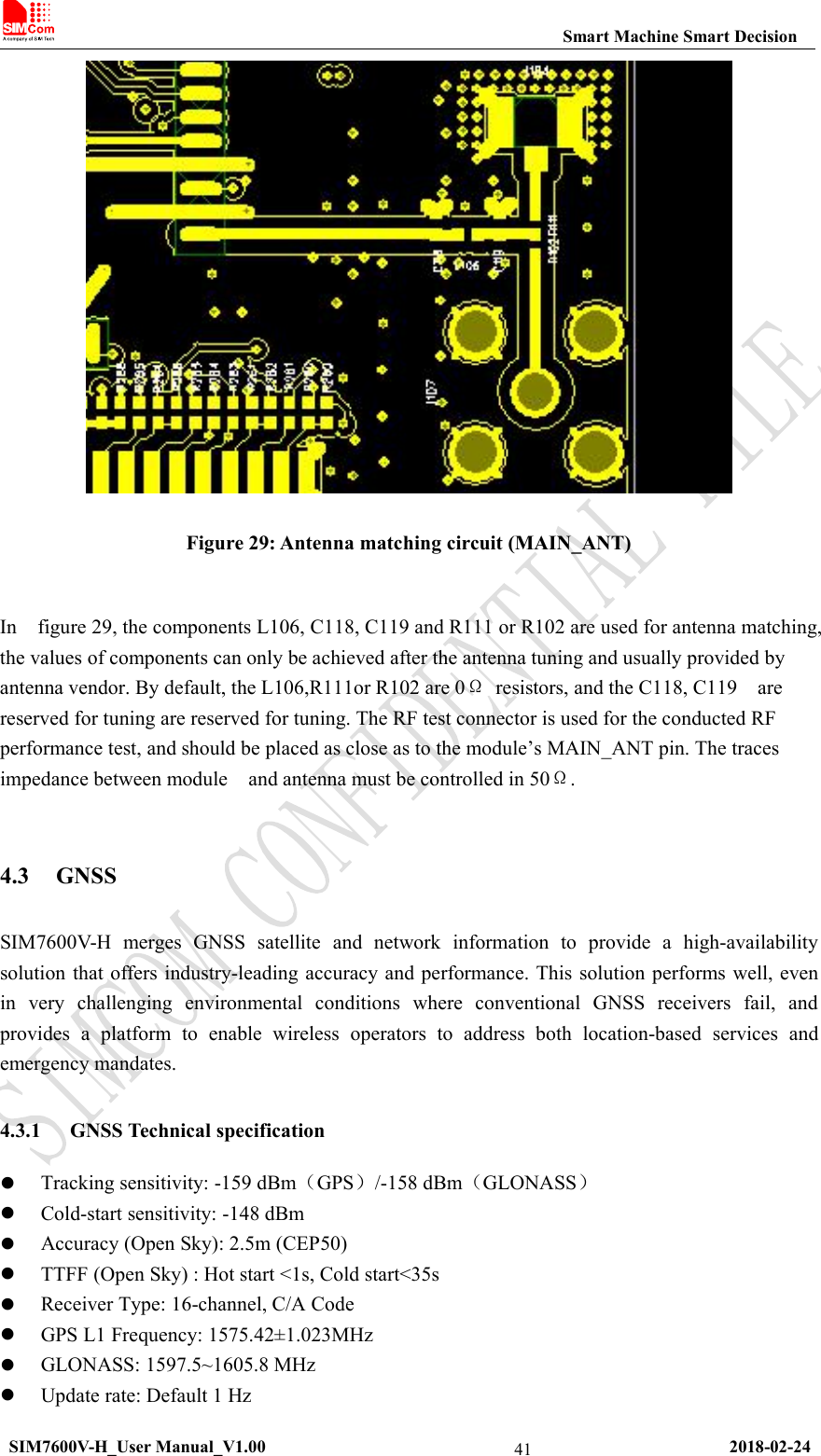 Smart Machine Smart DecisionSIM7600V-H_User Manual_V1.00 2018-02-2441Figure 29: Antenna matching circuit (MAIN_ANT)In figure 29, the components L106, C118, C119 and R111 or R102 are used for antenna matching,the values of components can only be achieved after the antenna tuning and usually provided byantenna vendor. By default, the L106,R111or R102 are 0Ωresistors, and the C118, C119 arereserved for tuning are reserved for tuning. The RF test connector is used for the conducted RFperformance test, and should be placed as close as to the module’s MAIN_ANT pin. The tracesimpedance between module and antenna must be controlled in 50Ω.4.3 GNSSSIM7600V-H merges GNSS satellite and network information to provide a high-availabilitysolution that offers industry-leading accuracy and performance. This solution performs well, evenin very challenging environmental conditions where conventional GNSS receivers fail, andprovides a platform to enable wireless operators to address both location-based services andemergency mandates.4.3.1 GNSS Technical specificationTracking sensitivity: -159 dBm（GPS）/-158 dBm（GLONASS）Cold-start sensitivity: -148 dBmAccuracy (Open Sky): 2.5m (CEP50)TTFF (Open Sky) : Hot start &lt;1s, Cold start&lt;35sReceiver Type: 16-channel, C/A CodeGPS L1 Frequency: 1575.42±1.023MHzGLONASS: 1597.5~1605.8 MHzUpdate rate: Default 1 Hz