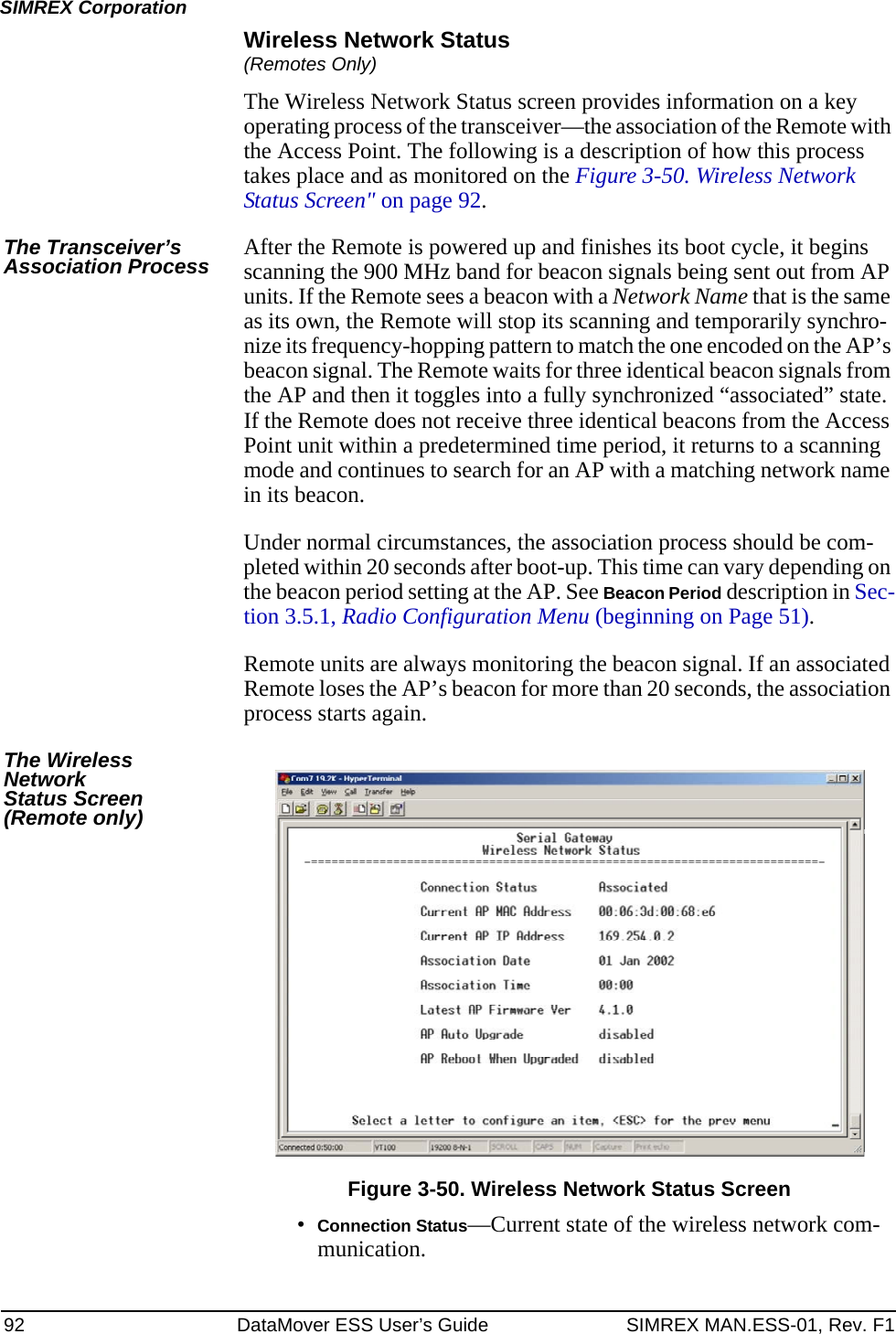 92 DataMover ESS User’s Guide SIMREX MAN.ESS-01, Rev. F1SIMREX CorporationWireless Network Status(Remotes Only)The Wireless Network Status screen provides information on a key operating process of the transceiver—the association of the Remote with the Access Point. The following is a description of how this process takes place and as monitored on the Figure 3-50. Wireless Network Status Screen&quot; on page 92.The Transceiver’s Association Process After the Remote is powered up and finishes its boot cycle, it begins scanning the 900 MHz band for beacon signals being sent out from AP units. If the Remote sees a beacon with a Network Name that is the same as its own, the Remote will stop its scanning and temporarily synchro-nize its frequency-hopping pattern to match the one encoded on the AP’s beacon signal. The Remote waits for three identical beacon signals from the AP and then it toggles into a fully synchronized “associated” state. If the Remote does not receive three identical beacons from the Access Point unit within a predetermined time period, it returns to a scanning mode and continues to search for an AP with a matching network name in its beacon. Under normal circumstances, the association process should be com-pleted within 20 seconds after boot-up. This time can vary depending on the beacon period setting at the AP. See Beacon Period description in Sec-tion 3.5.1, Radio Configuration Menu (beginning on Page 51).Remote units are always monitoring the beacon signal. If an associated Remote loses the AP’s beacon for more than 20 seconds, the association process starts again.The Wireless NetworkStatus Screen(Remote only)Figure 3-50. Wireless Network Status Screen•Connection Status—Current state of the wireless network com-munication. 