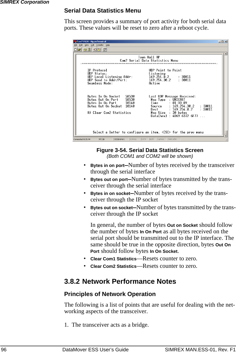 96 DataMover ESS User’s Guide SIMREX MAN.ESS-01, Rev. F1SIMREX CorporationSerial Data Statistics MenuThis screen provides a summary of port activity for both serial data ports. These values will be reset to zero after a reboot cycle.Figure 3-54. Serial Data Statistics Screen(Both COM1 and COM2 will be shown)•Bytes in on port—Number of bytes received by the transceiver through the serial interface•Bytes out on port—Number of bytes transmitted by the trans-ceiver through the serial interface•Bytes in on socket—Number of bytes received by the trans-ceiver through the IP socket•Bytes out on socket—Number of bytes transmitted by the trans-ceiver through the IP socketIn general, the number of bytes Out on Socket should follow the number of bytes In On Port as all bytes received on the serial port should be transmitted out to the IP interface. The same should be true in the opposite direction, bytes Out On Port should follow bytes In On Socket.•Clear Com1 Statistics—Resets counter to zero.•Clear Com2 Statistics—Resets counter to zero.3.8.2 Network Performance NotesPrinciples of Network OperationThe following is a list of points that are useful for dealing with the net-working aspects of the transceiver.1. The transceiver acts as a bridge.