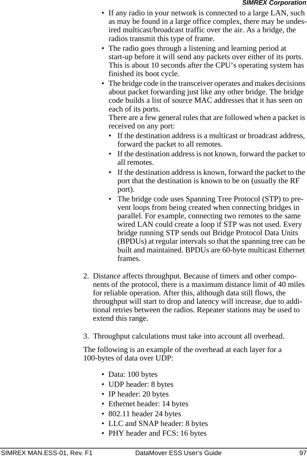 SIMREX MAN.ESS-01, Rev. F1 DataMover ESS User’s Guide 97SIMREX Corporation• If any radio in your network is connected to a large LAN, such as may be found in a large office complex, there may be undes-ired multicast/broadcast traffic over the air. As a bridge, the radios transmit this type of frame.• The radio goes through a listening and learning period at start-up before it will send any packets over either of its ports. This is about 10 seconds after the CPU’s operating system has finished its boot cycle.• The bridge code in the transceiver operates and makes decisions about packet forwarding just like any other bridge. The bridge code builds a list of source MAC addresses that it has seen on each of its ports. There are a few general rules that are followed when a packet is received on any port:• If the destination address is a multicast or broadcast address, forward the packet to all remotes.• If the destination address is not known, forward the packet to all remotes. • If the destination address is known, forward the packet to the port that the destination is known to be on (usually the RF port).• The bridge code uses Spanning Tree Protocol (STP) to pre-vent loops from being created when connecting bridges in parallel. For example, connecting two remotes to the same wired LAN could create a loop if STP was not used. Every bridge running STP sends out Bridge Protocol Data Units (BPDUs) at regular intervals so that the spanning tree can be built and maintained. BPDUs are 60-byte multicast Ethernet frames.2. Distance affects throughput. Because of timers and other compo-nents of the protocol, there is a maximum distance limit of 40 miles for reliable operation. After this, although data still flows, the throughput will start to drop and latency will increase, due to addi-tional retries between the radios. Repeater stations may be used to extend this range.3. Throughput calculations must take into account all overhead.The following is an example of the overhead at each layer for a 100-bytes of data over UDP:• Data: 100 bytes• UDP header: 8 bytes• IP header: 20 bytes• Ethernet header: 14 bytes• 802.11 header 24 bytes • LLC and SNAP header: 8 bytes• PHY header and FCS: 16 bytes