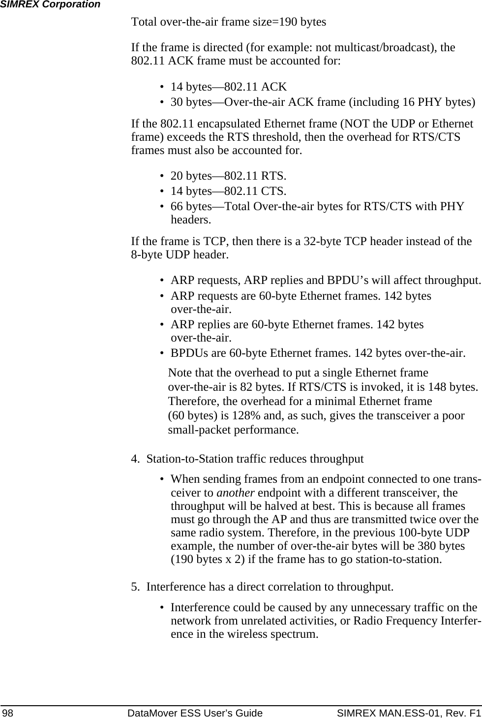 98 DataMover ESS User’s Guide SIMREX MAN.ESS-01, Rev. F1SIMREX CorporationTotal over-the-air frame size=190 bytesIf the frame is directed (for example: not multicast/broadcast), the 802.11 ACK frame must be accounted for:• 14 bytes—802.11 ACK• 30 bytes—Over-the-air ACK frame (including 16 PHY bytes)If the 802.11 encapsulated Ethernet frame (NOT the UDP or Ethernet frame) exceeds the RTS threshold, then the overhead for RTS/CTS frames must also be accounted for.• 20 bytes—802.11 RTS.• 14 bytes—802.11 CTS.• 66 bytes—Total Over-the-air bytes for RTS/CTS with PHY headers.If the frame is TCP, then there is a 32-byte TCP header instead of the 8-byte UDP header.• ARP requests, ARP replies and BPDU’s will affect throughput.• ARP requests are 60-byte Ethernet frames. 142 bytes over-the-air.• ARP replies are 60-byte Ethernet frames. 142 bytes over-the-air.• BPDUs are 60-byte Ethernet frames. 142 bytes over-the-air.Note that the overhead to put a single Ethernet frame over-the-air is 82 bytes. If RTS/CTS is invoked, it is 148 bytes. Therefore, the overhead for a minimal Ethernet frame (60 bytes) is 128% and, as such, gives the transceiver a poor small-packet performance.4. Station-to-Station traffic reduces throughput• When sending frames from an endpoint connected to one trans-ceiver to another endpoint with a different transceiver, the throughput will be halved at best. This is because all frames must go through the AP and thus are transmitted twice over the same radio system. Therefore, in the previous 100-byte UDP example, the number of over-the-air bytes will be 380 bytes (190 bytes x 2) if the frame has to go station-to-station.5. Interference has a direct correlation to throughput.• Interference could be caused by any unnecessary traffic on the network from unrelated activities, or Radio Frequency Interfer-ence in the wireless spectrum.