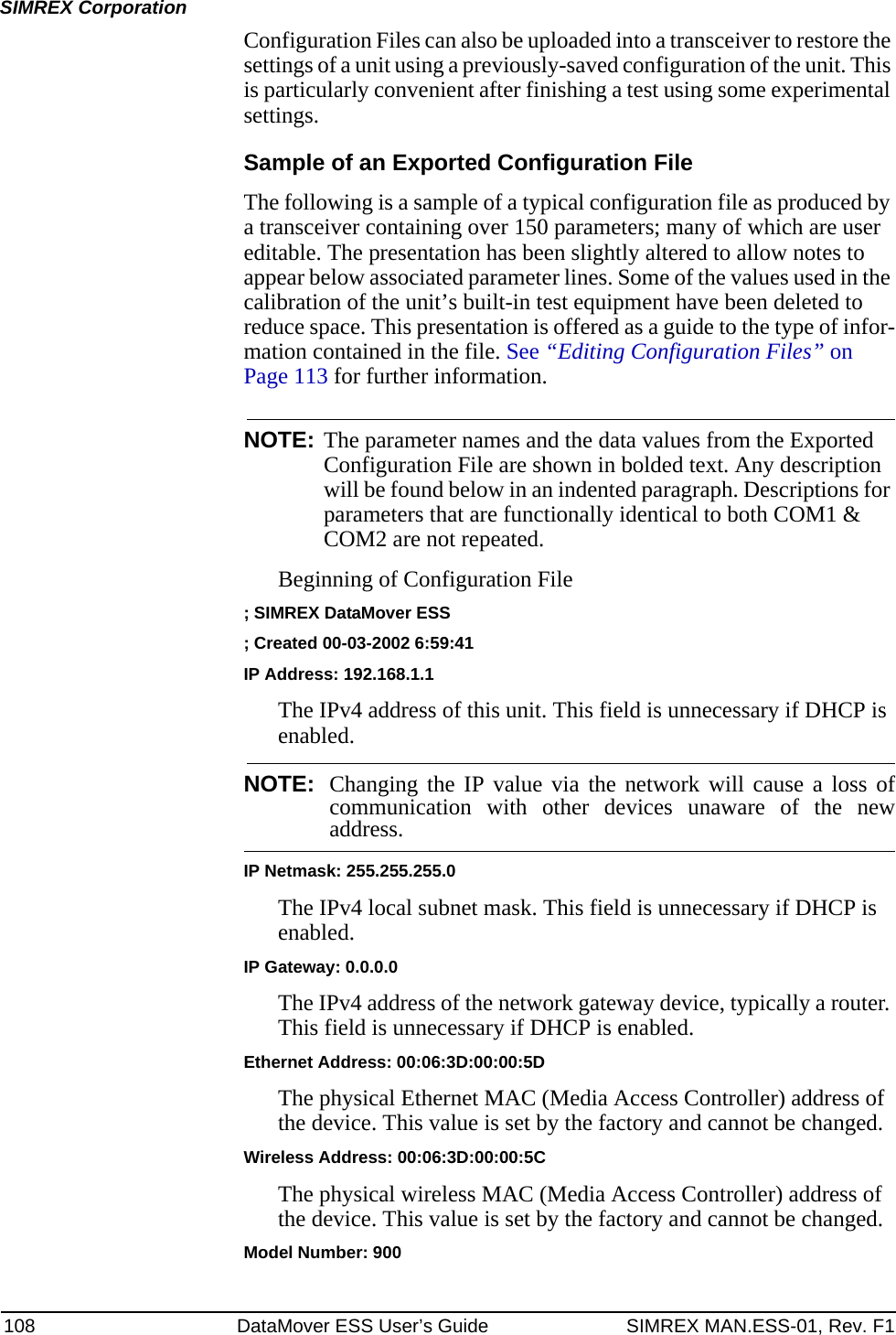108 DataMover ESS User’s Guide SIMREX MAN.ESS-01, Rev. F1SIMREX CorporationConfiguration Files can also be uploaded into a transceiver to restore the settings of a unit using a previously-saved configuration of the unit. This is particularly convenient after finishing a test using some experimental settings.Sample of an Exported Configuration FileThe following is a sample of a typical configuration file as produced by a transceiver containing over 150 parameters; many of which are user editable. The presentation has been slightly altered to allow notes to appear below associated parameter lines. Some of the values used in the calibration of the unit’s built-in test equipment have been deleted to reduce space. This presentation is offered as a guide to the type of infor-mation contained in the file. See “Editing Configuration Files” on Page 113 for further information.NOTE: The parameter names and the data values from the Exported Configuration File are shown in bolded text. Any description will be found below in an indented paragraph. Descriptions for parameters that are functionally identical to both COM1 &amp; COM2 are not repeated.Beginning of Configuration File; SIMREX DataMover ESS; Created 00-03-2002 6:59:41IP Address: 192.168.1.1The IPv4 address of this unit. This field is unnecessary if DHCP is enabled. NOTE: Changing the IP value via the network will cause a loss ofcommunication with other devices unaware of the newaddress.IP Netmask: 255.255.255.0The IPv4 local subnet mask. This field is unnecessary if DHCP is enabled.IP Gateway: 0.0.0.0The IPv4 address of the network gateway device, typically a router. This field is unnecessary if DHCP is enabled.Ethernet Address: 00:06:3D:00:00:5DThe physical Ethernet MAC (Media Access Controller) address of the device. This value is set by the factory and cannot be changed.Wireless Address: 00:06:3D:00:00:5CThe physical wireless MAC (Media Access Controller) address of the device. This value is set by the factory and cannot be changed.Model Number: 900