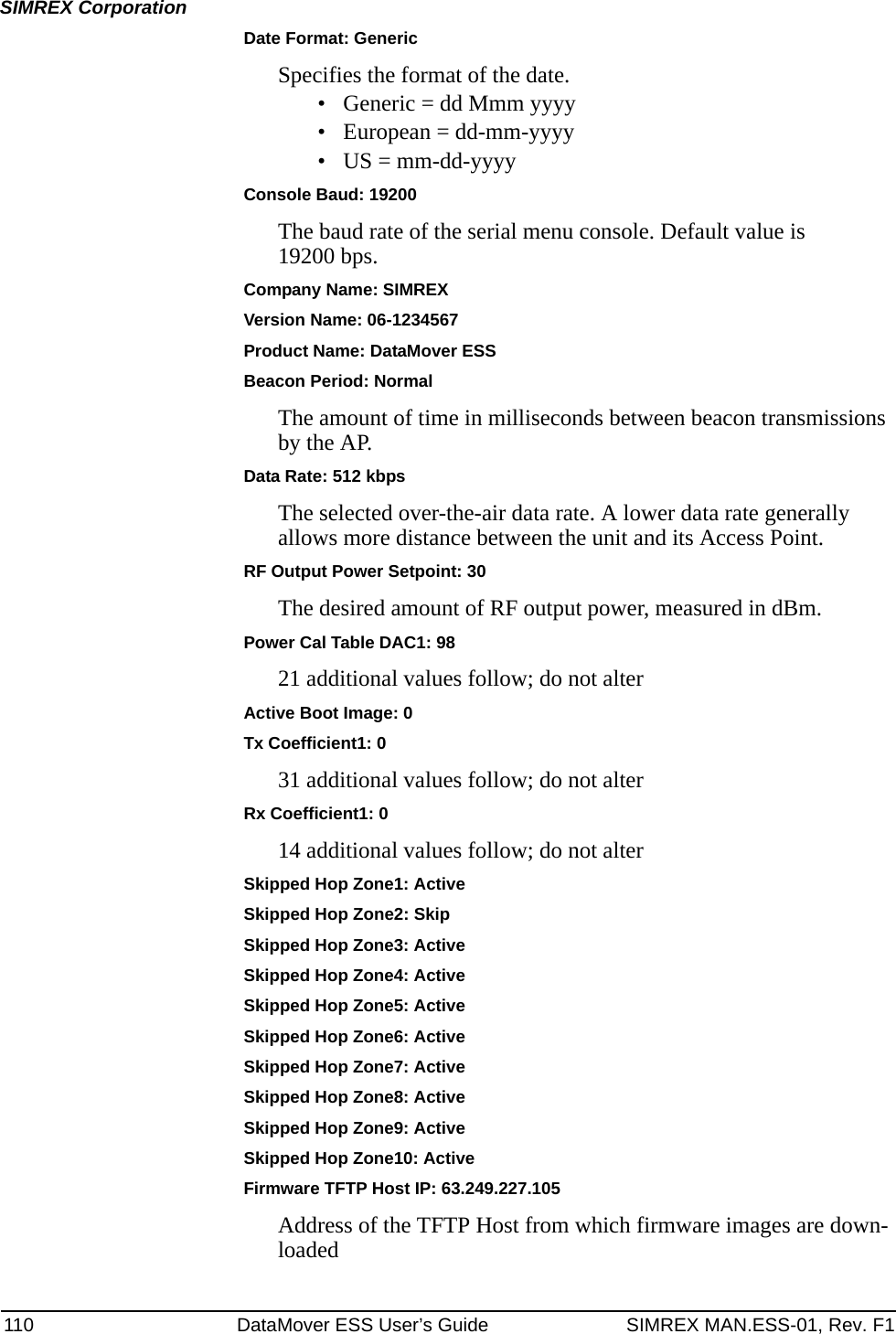 110 DataMover ESS User’s Guide SIMREX MAN.ESS-01, Rev. F1SIMREX CorporationDate Format: GenericSpecifies the format of the date. • Generic = dd Mmm yyyy• European = dd-mm-yyyy• US = mm-dd-yyyyConsole Baud: 19200The baud rate of the serial menu console. Default value is 19200 bps.Company Name: SIMREXVersion Name: 06-1234567Product Name: DataMover ESSBeacon Period: NormalThe amount of time in milliseconds between beacon transmissions by the AP.Data Rate: 512 kbpsThe selected over-the-air data rate. A lower data rate generally allows more distance between the unit and its Access Point.RF Output Power Setpoint: 30The desired amount of RF output power, measured in dBm.Power Cal Table DAC1: 9821 additional values follow; do not alterActive Boot Image: 0Tx Coefficient1: 031 additional values follow; do not alterRx Coefficient1: 014 additional values follow; do not alterSkipped Hop Zone1: ActiveSkipped Hop Zone2: SkipSkipped Hop Zone3: ActiveSkipped Hop Zone4: ActiveSkipped Hop Zone5: ActiveSkipped Hop Zone6: ActiveSkipped Hop Zone7: ActiveSkipped Hop Zone8: ActiveSkipped Hop Zone9: ActiveSkipped Hop Zone10: ActiveFirmware TFTP Host IP: 63.249.227.105Address of the TFTP Host from which firmware images are down-loaded