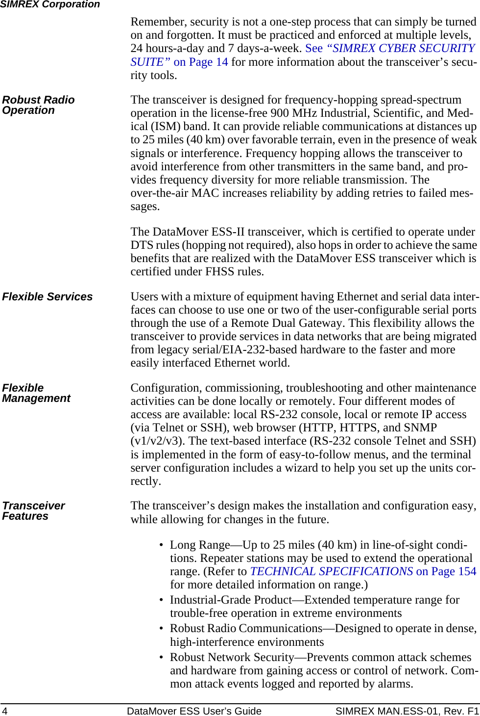 4 DataMover ESS User’s Guide SIMREX MAN.ESS-01, Rev. F1SIMREX CorporationRemember, security is not a one-step process that can simply be turned on and forgotten. It must be practiced and enforced at multiple levels, 24 hours-a-day and 7 days-a-week. See “SIMREX CYBER SECURITY SUITE” on Page 14 for more information about the transceiver’s secu-rity tools.Robust Radio Operation The transceiver is designed for frequency-hopping spread-spectrum operation in the license-free 900 MHz Industrial, Scientific, and Med-ical (ISM) band. It can provide reliable communications at distances up to 25 miles (40 km) over favorable terrain, even in the presence of weak signals or interference. Frequency hopping allows the transceiver to avoid interference from other transmitters in the same band, and pro-vides frequency diversity for more reliable transmission. The over-the-air MAC increases reliability by adding retries to failed mes-sages.The DataMover ESS-II transceiver, which is certified to operate under DTS rules (hopping not required), also hops in order to achieve the same benefits that are realized with the DataMover ESS transceiver which is certified under FHSS rules.Flexible Services Users with a mixture of equipment having Ethernet and serial data inter-faces can choose to use one or two of the user-configurable serial ports through the use of a Remote Dual Gateway. This flexibility allows the transceiver to provide services in data networks that are being migrated from legacy serial/EIA-232-based hardware to the faster and more easily interfaced Ethernet world.Flexible Management Configuration, commissioning, troubleshooting and other maintenance activities can be done locally or remotely. Four different modes of access are available: local RS-232 console, local or remote IP access (via Telnet or SSH), web browser (HTTP, HTTPS, and SNMP (v1/v2/v3). The text-based interface (RS-232 console Telnet and SSH) is implemented in the form of easy-to-follow menus, and the terminal server configuration includes a wizard to help you set up the units cor-rectly.Transceiver Features The transceiver’s design makes the installation and configuration easy, while allowing for changes in the future.• Long Range—Up to 25 miles (40 km) in line-of-sight condi-tions. Repeater stations may be used to extend the operational range. (Refer to TECHNICAL SPECIFICATIONS on Page 154 for more detailed information on range.)• Industrial-Grade Product—Extended temperature range for trouble-free operation in extreme environments• Robust Radio Communications—Designed to operate in dense, high-interference environments• Robust Network Security—Prevents common attack schemes and hardware from gaining access or control of network. Com-mon attack events logged and reported by alarms.