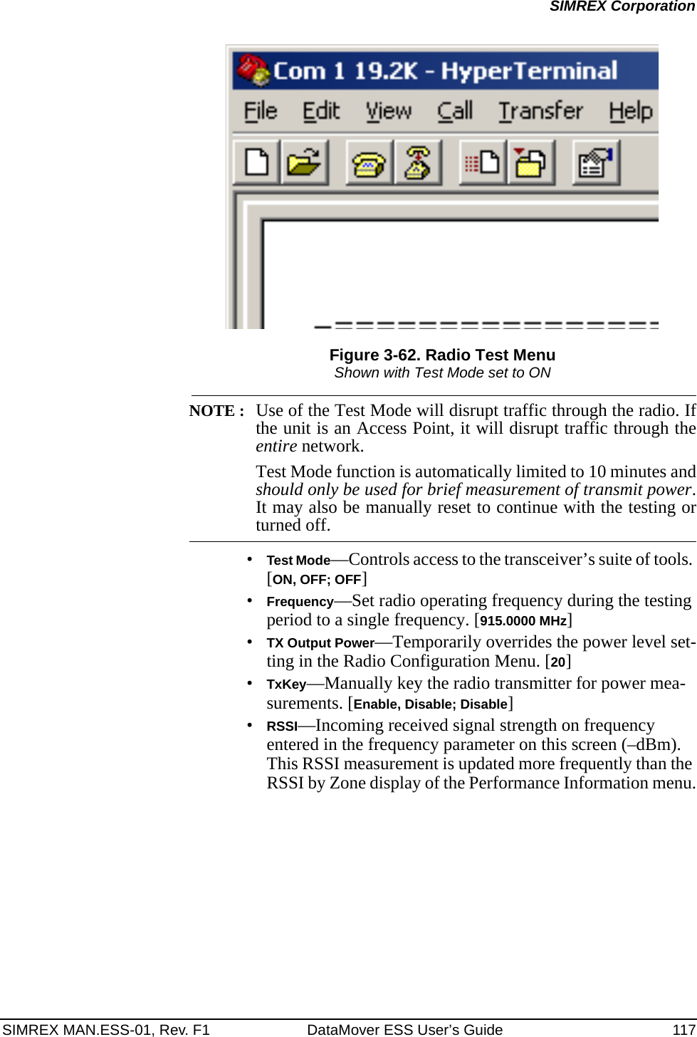 SIMREX MAN.ESS-01, Rev. F1 DataMover ESS User’s Guide 117SIMREX CorporationFigure 3-62. Radio Test MenuShown with Test Mode set to ONNOTE : Use of the Test Mode will disrupt traffic through the radio. Ifthe unit is an Access Point, it will disrupt traffic through theentire network.Test Mode function is automatically limited to 10 minutes andshould only be used for brief measurement of transmit power.It may also be manually reset to continue with the testing orturned off.•Test Mode—Controls access to the transceiver’s suite of tools. [ON, OFF; OFF]•Frequency—Set radio operating frequency during the testing period to a single frequency. [915.0000 MHz]•TX Output Power—Temporarily overrides the power level set-ting in the Radio Configuration Menu. [20]•TxKey—Manually key the radio transmitter for power mea-surements. [Enable, Disable; Disable]•RSSI—Incoming received signal strength on frequency entered in the frequency parameter on this screen (–dBm). This RSSI measurement is updated more frequently than the RSSI by Zone display of the Performance Information menu.