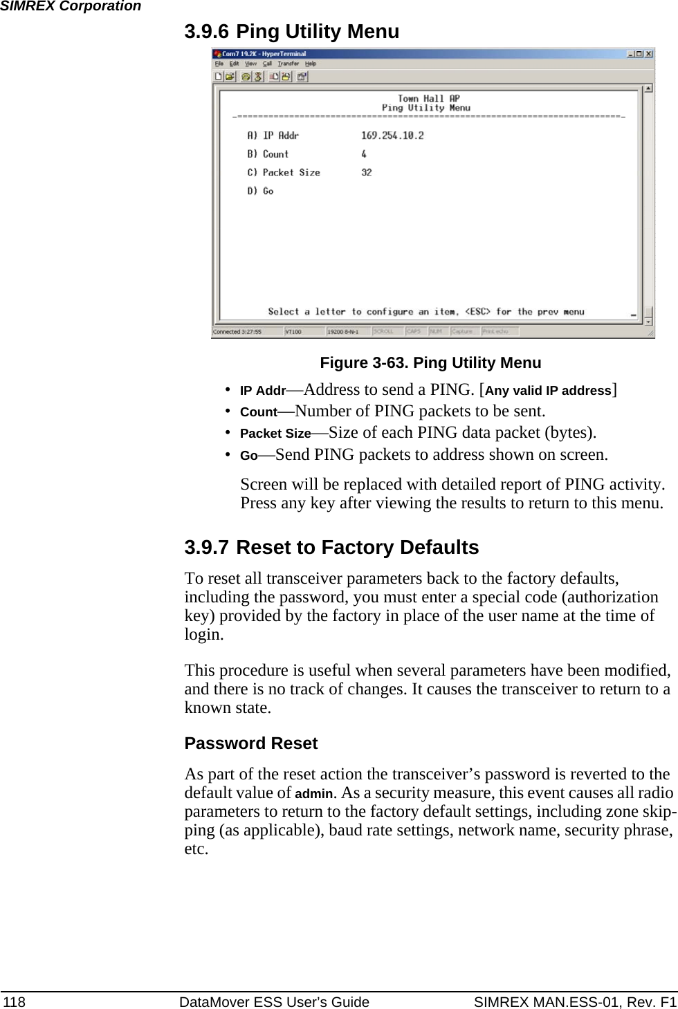 118 DataMover ESS User’s Guide SIMREX MAN.ESS-01, Rev. F1SIMREX Corporation3.9.6 Ping Utility MenuFigure 3-63. Ping Utility Menu•IP Addr—Address to send a PING. [Any valid IP address]•Count—Number of PING packets to be sent.•Packet Size—Size of each PING data packet (bytes).•Go—Send PING packets to address shown on screen.Screen will be replaced with detailed report of PING activity. Press any key after viewing the results to return to this menu.3.9.7 Reset to Factory DefaultsTo reset all transceiver parameters back to the factory defaults, including the password, you must enter a special code (authorization key) provided by the factory in place of the user name at the time of login. This procedure is useful when several parameters have been modified, and there is no track of changes. It causes the transceiver to return to a known state.Password ResetAs part of the reset action the transceiver’s password is reverted to the default value of admin. As a security measure, this event causes all radio parameters to return to the factory default settings, including zone skip-ping (as applicable), baud rate settings, network name, security phrase, etc.