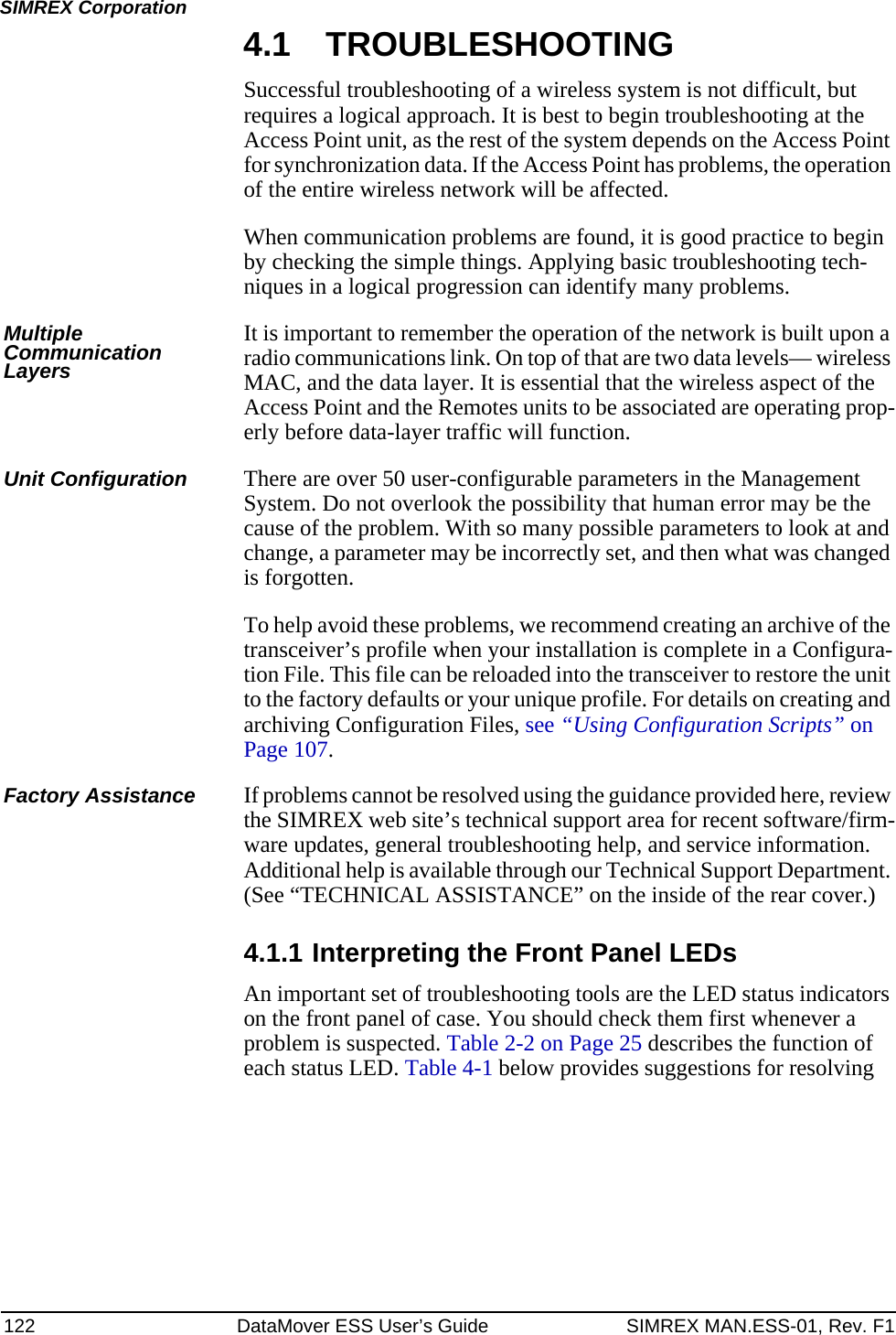 122 DataMover ESS User’s Guide SIMREX MAN.ESS-01, Rev. F1SIMREX Corporation4.1 TROUBLESHOOTINGSuccessful troubleshooting of a wireless system is not difficult, but requires a logical approach. It is best to begin troubleshooting at the Access Point unit, as the rest of the system depends on the Access Point for synchronization data. If the Access Point has problems, the operation of the entire wireless network will be affected.When communication problems are found, it is good practice to begin by checking the simple things. Applying basic troubleshooting tech-niques in a logical progression can identify many problems.Multiple Communication LayersIt is important to remember the operation of the network is built upon a radio communications link. On top of that are two data levels— wireless MAC, and the data layer. It is essential that the wireless aspect of the Access Point and the Remotes units to be associated are operating prop-erly before data-layer traffic will function.Unit Configuration There are over 50 user-configurable parameters in the Management System. Do not overlook the possibility that human error may be the cause of the problem. With so many possible parameters to look at and change, a parameter may be incorrectly set, and then what was changed is forgotten.To help avoid these problems, we recommend creating an archive of the transceiver’s profile when your installation is complete in a Configura-tion File. This file can be reloaded into the transceiver to restore the unit to the factory defaults or your unique profile. For details on creating and archiving Configuration Files, see “Using Configuration Scripts” on Page 107.Factory Assistance If problems cannot be resolved using the guidance provided here, review the SIMREX web site’s technical support area for recent software/firm-ware updates, general troubleshooting help, and service information. Additional help is available through our Technical Support Department. (See “TECHNICAL ASSISTANCE” on the inside of the rear cover.)4.1.1 Interpreting the Front Panel LEDsAn important set of troubleshooting tools are the LED status indicators on the front panel of case. You should check them first whenever a problem is suspected. Table 2-2 on Page 25 describes the function of each status LED. Table 4-1 below provides suggestions for resolving 
