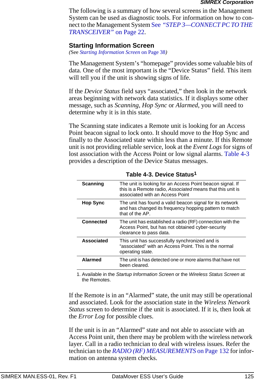 SIMREX MAN.ESS-01, Rev. F1 DataMover ESS User’s Guide 125SIMREX CorporationThe following is a summary of how several screens in the Management System can be used as diagnostic tools. For information on how to con-nect to the Management System See “STEP 3—CONNECT PC TO THE TRANSCEIVER” on Page 22. Starting Information Screen(See Starting Information Screen on Page 38)The Management System’s “homepage” provides some valuable bits of data. One of the most important is the “Device Status” field. This item will tell you if the unit is showing signs of life. If the Device Status field says “associated,” then look in the network areas beginning with network data statistics. If it displays some other message, such as Scanning, Hop Sync or Alarmed, you will need to determine why it is in this state.The Scanning state indicates a Remote unit is looking for an Access Point beacon signal to lock onto. It should move to the Hop Sync and finally to the Associated state within less than a minute. If this Remote unit is not providing reliable service, look at the Event Logs for signs of lost association with the Access Point or low signal alarms. Table 4-3 provides a description of the Device Status messages.If the Remote is in an “Alarmed” state, the unit may still be operational and associated. Look for the association state in the Wireless Network Status screen to determine if the unit is associated. If it is, then look at the Error Log for possible clues.If the unit is in an “Alarmed” state and not able to associate with an Access Point unit, then there may be problem with the wireless network layer. Call in a radio technician to deal with wireless issues. Refer the technician to the RADIO (RF) MEASUREMENTS on Page 132 for infor-mation on antenna system checks.Table 4-3. Device Status11. Available in the Startup Information Screen or the Wireless Status Screen at the Remotes.Scanning The unit is looking for an Access Point beacon signal. If this is a Remote radio, Associated means that this unit is associated with an Access PointHop Sync The unit has found a valid beacon signal for its network and has changed its frequency hopping pattern to match that of the AP.Connected The unit has established a radio (RF) connection with the Access Point, but has not obtained cyber-security clearance to pass data.Associated This unit has successfully synchronized and is “associated” with an Access Point. This is the normal operating state.Alarmed The unit is has detected one or more alarms that have not been cleared.