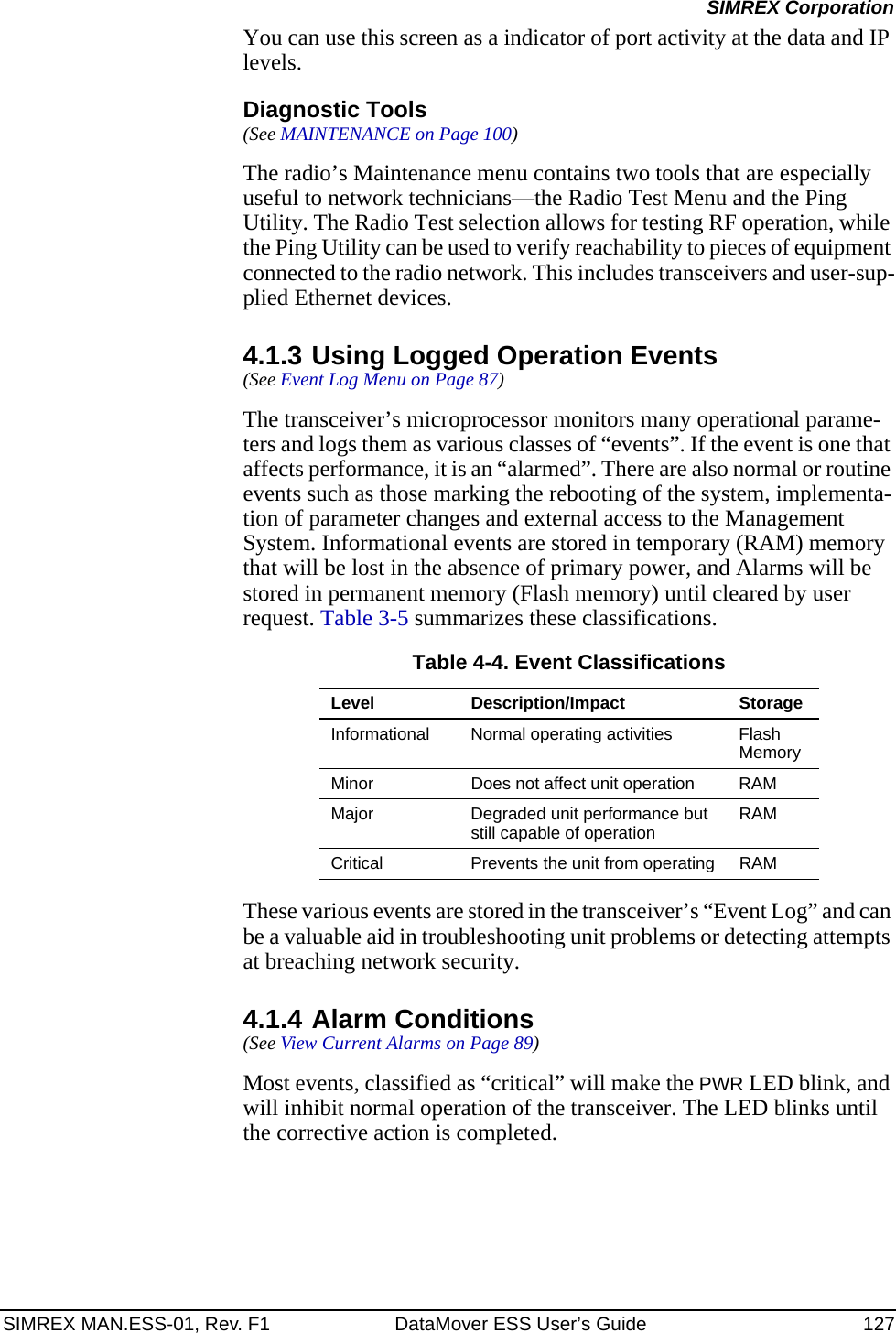SIMREX MAN.ESS-01, Rev. F1 DataMover ESS User’s Guide 127SIMREX CorporationYou can use this screen as a indicator of port activity at the data and IP levels.Diagnostic Tools(See MAINTENANCE on Page 100)The radio’s Maintenance menu contains two tools that are especially useful to network technicians—the Radio Test Menu and the Ping Utility. The Radio Test selection allows for testing RF operation, while the Ping Utility can be used to verify reachability to pieces of equipment connected to the radio network. This includes transceivers and user-sup-plied Ethernet devices.4.1.3 Using Logged Operation Events(See Event Log Menu on Page 87)The transceiver’s microprocessor monitors many operational parame-ters and logs them as various classes of “events”. If the event is one that affects performance, it is an “alarmed”. There are also normal or routine events such as those marking the rebooting of the system, implementa-tion of parameter changes and external access to the Management System. Informational events are stored in temporary (RAM) memory that will be lost in the absence of primary power, and Alarms will be stored in permanent memory (Flash memory) until cleared by user request. Table 3-5 summarizes these classifications.These various events are stored in the transceiver’s “Event Log” and can be a valuable aid in troubleshooting unit problems or detecting attempts at breaching network security.4.1.4 Alarm Conditions(See View Current Alarms on Page 89)Most events, classified as “critical” will make the PWR LED blink, and will inhibit normal operation of the transceiver. The LED blinks until the corrective action is completed.Table 4-4. Event ClassificationsLevel Description/Impact StorageInformational Normal operating activities Flash MemoryMinor Does not affect unit operation RAMMajor Degraded unit performance but still capable of operation RAMCritical Prevents the unit from operating RAM