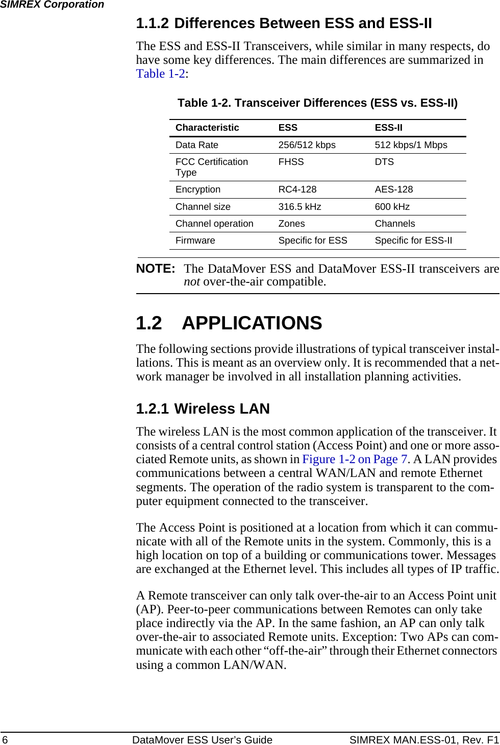 6 DataMover ESS User’s Guide SIMREX MAN.ESS-01, Rev. F1SIMREX Corporation1.1.2 Differences Between ESS and ESS-IIThe ESS and ESS-II Transceivers, while similar in many respects, do have some key differences. The main differences are summarized in Table 1-2:Table 1-2. Transceiver Differences (ESS vs. ESS-II)NOTE: The DataMover ESS and DataMover ESS-II transceivers arenot over-the-air compatible.1.2 APPLICATIONSThe following sections provide illustrations of typical transceiver instal-lations. This is meant as an overview only. It is recommended that a net-work manager be involved in all installation planning activities.1.2.1 Wireless LANThe wireless LAN is the most common application of the transceiver. It consists of a central control station (Access Point) and one or more asso-ciated Remote units, as shown in Figure 1-2 on Page 7. A LAN provides communications between a central WAN/LAN and remote Ethernet segments. The operation of the radio system is transparent to the com-puter equipment connected to the transceiver.The Access Point is positioned at a location from which it can commu-nicate with all of the Remote units in the system. Commonly, this is a high location on top of a building or communications tower. Messages are exchanged at the Ethernet level. This includes all types of IP traffic.A Remote transceiver can only talk over-the-air to an Access Point unit (AP). Peer-to-peer communications between Remotes can only take place indirectly via the AP. In the same fashion, an AP can only talk over-the-air to associated Remote units. Exception: Two APs can com-municate with each other “off-the-air” through their Ethernet connectors using a common LAN/WAN.Characteristic ESS ESS-IIData Rate 256/512 kbps 512 kbps/1 MbpsFCC Certification Type FHSS DTSEncryption RC4-128 AES-128Channel size 316.5 kHz 600 kHzChannel operation Zones ChannelsFirmware Specific for ESS Specific for ESS-II