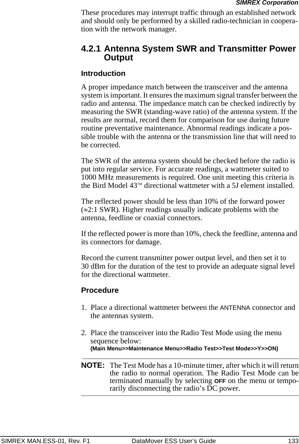 SIMREX MAN.ESS-01, Rev. F1 DataMover ESS User’s Guide 133SIMREX CorporationThese procedures may interrupt traffic through an established network and should only be performed by a skilled radio-technician in coopera-tion with the network manager.4.2.1 Antenna System SWR and Transmitter Power OutputIntroductionA proper impedance match between the transceiver and the antenna system is important. It ensures the maximum signal transfer between the radio and antenna. The impedance match can be checked indirectly by measuring the SWR (standing-wave ratio) of the antenna system. If the results are normal, record them for comparison for use during future routine preventative maintenance. Abnormal readings indicate a pos-sible trouble with the antenna or the transmission line that will need to be corrected.The SWR of the antenna system should be checked before the radio is put into regular service. For accurate readings, a wattmeter suited to 1000 MHz measurements is required. One unit meeting this criteria is the Bird Model 43™ directional wattmeter with a 5J element installed.The reflected power should be less than 10% of the forward power (≈2:1 SWR). Higher readings usually indicate problems with the antenna, feedline or coaxial connectors.If the reflected power is more than 10%, check the feedline, antenna and its connectors for damage.Record the current transmitter power output level, and then set it to 30 dBm for the duration of the test to provide an adequate signal level for the directional wattmeter.Procedure1. Place a directional wattmeter between the ANTENNA connector and the antennas system.2. Place the transceiver into the Radio Test Mode using the menu sequence below:(Main Menu&gt;&gt;Maintenance Menu&gt;&gt;Radio Test&gt;&gt;Test Mode&gt;&gt;Y&gt;&gt;ON)NOTE: The Test Mode has a 10-minute timer, after which it will returnthe radio to normal operation. The Radio Test Mode can beterminated manually by selecting OFF on the menu or tempo-rarily disconnecting the radio’s DC power.