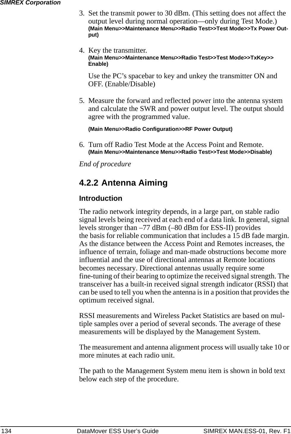 134 DataMover ESS User’s Guide SIMREX MAN.ESS-01, Rev. F1SIMREX Corporation3. Set the transmit power to 30 dBm. (This setting does not affect the output level during normal operation—only during Test Mode.)(Main Menu&gt;&gt;Maintenance Menu&gt;&gt;Radio Test&gt;&gt;Test Mode&gt;&gt;Tx Power Out-put)4. Key the transmitter.(Main Menu&gt;&gt;Maintenance Menu&gt;&gt;Radio Test&gt;&gt;Test Mode&gt;&gt;TxKey&gt;&gt; Enable)Use the PC’s spacebar to key and unkey the transmitter ON and OFF. (Enable/Disable)5. Measure the forward and reflected power into the antenna system and calculate the SWR and power output level. The output should agree with the programmed value.(Main Menu&gt;&gt;Radio Configuration&gt;&gt;RF Power Output)6. Turn off Radio Test Mode at the Access Point and Remote.(Main Menu&gt;&gt;Maintenance Menu&gt;&gt;Radio Test&gt;&gt;Test Mode&gt;&gt;Disable)End of procedure4.2.2 Antenna AimingIntroductionThe radio network integrity depends, in a large part, on stable radio signal levels being received at each end of a data link. In general, signal levels stronger than –77 dBm (–80 dBm for ESS-II) providesthe basis for reliable communication that includes a 15 dB fade margin. As the distance between the Access Point and Remotes increases, the influence of terrain, foliage and man-made obstructions become more influential and the use of directional antennas at Remote locations becomes necessary. Directional antennas usually require some fine-tuning of their bearing to optimize the received signal strength. The transceiver has a built-in received signal strength indicator (RSSI) that can be used to tell you when the antenna is in a position that provides the optimum received signal.RSSI measurements and Wireless Packet Statistics are based on mul-tiple samples over a period of several seconds. The average of these measurements will be displayed by the Management System.The measurement and antenna alignment process will usually take 10 or more minutes at each radio unit.The path to the Management System menu item is shown in bold text below each step of the procedure.