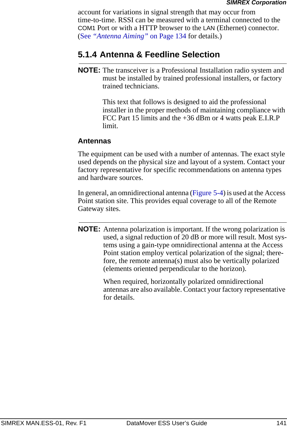 SIMREX MAN.ESS-01, Rev. F1 DataMover ESS User’s Guide 141SIMREX Corporationaccount for variations in signal strength that may occur from time-to-time. RSSI can be measured with a terminal connected to the COM1 Port or with a HTTP browser to the LAN (Ethernet) connector. (See “Antenna Aiming” on Page 134 for details.)5.1.4 Antenna &amp; Feedline SelectionNOTE: The transceiver is a Professional Installation radio system and must be installed by trained professional installers, or factory trained technicians. This text that follows is designed to aid the professional installer in the proper methods of maintaining compliance with FCC Part 15 limits and the +36 dBm or 4 watts peak E.I.R.P limit.AntennasThe equipment can be used with a number of antennas. The exact style used depends on the physical size and layout of a system. Contact your factory representative for specific recommendations on antenna types and hardware sources.In general, an omnidirectional antenna (Figure 5-4) is used at the Access Point station site. This provides equal coverage to all of the Remote Gateway sites.NOTE: Antenna polarization is important. If the wrong polarization is used, a signal reduction of 20 dB or more will result. Most sys-tems using a gain-type omnidirectional antenna at the Access Point station employ vertical polarization of the signal; there-fore, the remote antenna(s) must also be vertically polarized (elements oriented perpendicular to the horizon).When required, horizontally polarized omnidirectional antennas are also available. Contact your factory representative for details.