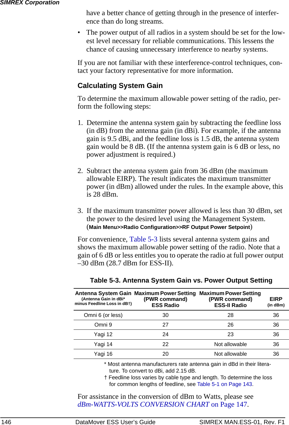 146 DataMover ESS User’s Guide SIMREX MAN.ESS-01, Rev. F1SIMREX Corporationhave a better chance of getting through in the presence of interfer-ence than do long streams.• The power output of all radios in a system should be set for the low-est level necessary for reliable communications. This lessens the chance of causing unnecessary interference to nearby systems.If you are not familiar with these interference-control techniques, con-tact your factory representative for more information.Calculating System GainTo determine the maximum allowable power setting of the radio, per-form the following steps:1. Determine the antenna system gain by subtracting the feedline loss (in dB) from the antenna gain (in dBi). For example, if the antenna gain is 9.5 dBi, and the feedline loss is 1.5 dB, the antenna system gain would be 8 dB. (If the antenna system gain is 6 dB or less, no power adjustment is required.)2. Subtract the antenna system gain from 36 dBm (the maximum allowable EIRP). The result indicates the maximum transmitter power (in dBm) allowed under the rules. In the example above, this is 28 dBm.3. If the maximum transmitter power allowed is less than 30 dBm, set the power to the desired level using the Management System.(Main Menu&gt;&gt;Radio Configuration&gt;&gt;RF Output Power Setpoint)For convenience, Table 5-3 lists several antenna system gains and shows the maximum allowable power setting of the radio. Note that a gain of 6 dB or less entitles you to operate the radio at full power output –30 dBm (28.7 dBm for ESS-II).* Most antenna manufacturers rate antenna gain in dBd in their litera-ture. To convert to dBi, add 2.15 dB.† Feedline loss varies by cable type and length. To determine the loss for common lengths of feedline, see Table 5-1 on Page 143.For assistance in the conversion of dBm to Watts, please see dBm-WATTS-VOLTS CONVERSION CHART on Page 147.Table 5-3. Antenna System Gain vs. Power Output SettingAntenna System Gain(Antenna Gain in dBi*minus Feedline Loss in dB†)Maximum Power Setting (PWR command)ESS RadioMaximum Power Setting (PWR command)ESS-II Radio EIRP(in dBm)Omni 6 (or less) 30 28 36Omni 9 27 26 36Yagi 12 24 23 36Yagi 14 22 Not allowable 36Yagi 16 20 Not allowable 36