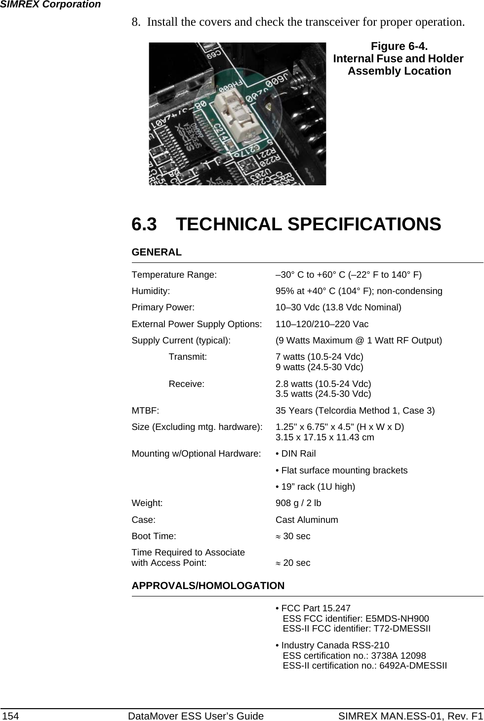 154 DataMover ESS User’s Guide SIMREX MAN.ESS-01, Rev. F1SIMREX Corporation8. Install the covers and check the transceiver for proper operation.Invisible place holder6.3 TECHNICAL SPECIFICATIONSGENERALTemperature Range: –30° C to +60° C (–22° F to 140° F)Humidity: 95% at +40° C (104° F); non-condensingPrimary Power: 10–30 Vdc (13.8 Vdc Nominal)External Power Supply Options: 110–120/210–220 VacSupply Current (typical): (9 Watts Maximum @ 1 Watt RF Output)Transmit: 7 watts (10.5-24 Vdc)9 watts (24.5-30 Vdc)Receive: 2.8 watts (10.5-24 Vdc)3.5 watts (24.5-30 Vdc)MTBF: 35 Years (Telcordia Method 1, Case 3)Size (Excluding mtg. hardware): 1.25&quot; x 6.75&quot; x 4.5&quot; (H x W x D)3.15 x 17.15 x 11.43 cmMounting w/Optional Hardware: • DIN Rail• Flat surface mounting brackets• 19” rack (1U high)Weight: 908 g / 2 lbCase: Cast AluminumBoot Time: ≈ 30 sec Time Required to Associatewith Access Point: ≈ 20 sec APPROVALS/HOMOLOGATION• FCC Part 15.247ESS FCC identifier: E5MDS-NH900ESS-II FCC identifier: T72-DMESSII• Industry Canada RSS-210ESS certification no.: 3738A 12098ESS-II certification no.: 6492A-DMESSII Figure 6-4. Internal Fuse and Holder Assembly Location