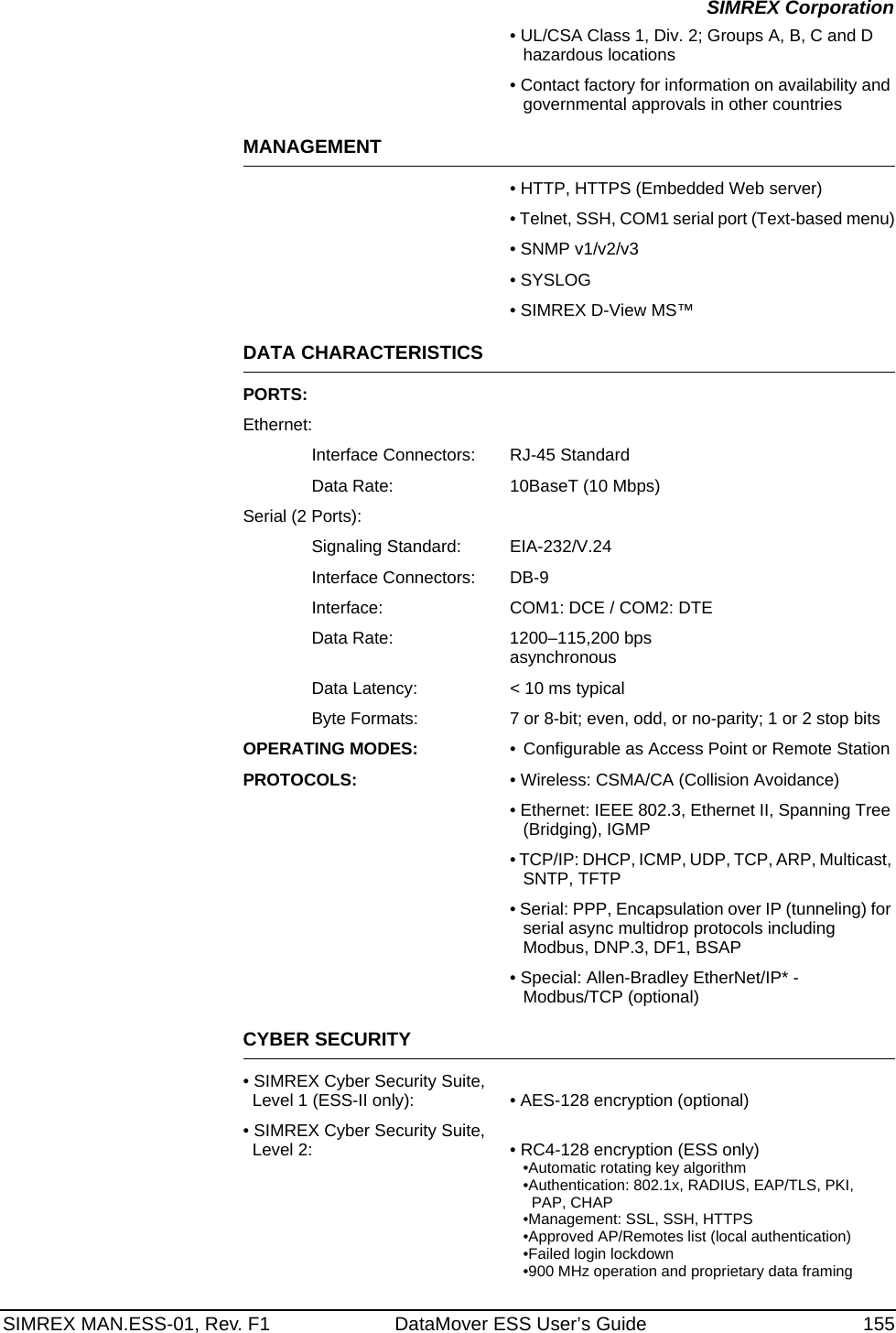 SIMREX MAN.ESS-01, Rev. F1 DataMover ESS User’s Guide 155SIMREX Corporation• UL/CSA Class 1, Div. 2; Groups A, B, C and D hazardous locations• Contact factory for information on availability and governmental approvals in other countriesMANAGEMENT• HTTP, HTTPS (Embedded Web server)• Telnet, SSH, COM1 serial port (Text-based menu)• SNMP v1/v2/v3• SYSLOG• SIMREX D-View MS™DATA CHARACTERISTICSPORTS:Ethernet:Interface Connectors: RJ-45 StandardData Rate: 10BaseT (10 Mbps)Serial (2 Ports):Signaling Standard: EIA-232/V.24Interface Connectors: DB-9Interface: COM1: DCE / COM2: DTEData Rate: 1200–115,200 bpsasynchronousData Latency: &lt; 10 ms typicalByte Formats: 7 or 8-bit; even, odd, or no-parity; 1 or 2 stop bitsOPERATING MODES: • Configurable as Access Point or Remote StationPROTOCOLS: • Wireless: CSMA/CA (Collision Avoidance)• Ethernet: IEEE 802.3, Ethernet II, Spanning Tree (Bridging), IGMP• TCP/IP: DHCP, ICMP, UDP, TCP, ARP, Multicast, SNTP, TFTP• Serial: PPP, Encapsulation over IP (tunneling) for serial async multidrop protocols including Modbus, DNP.3, DF1, BSAP• Special: Allen-Bradley EtherNet/IP* - Modbus/TCP (optional)CYBER SECURITY• SIMREX Cyber Security Suite, Level 1 (ESS-II only): • AES-128 encryption (optional)• SIMREX Cyber Security Suite, Level 2: • RC4-128 encryption (ESS only)•Automatic rotating key algorithm•Authentication: 802.1x, RADIUS, EAP/TLS, PKI, PAP, CHAP•Management: SSL, SSH, HTTPS•Approved AP/Remotes list (local authentication)•Failed login lockdown•900 MHz operation and proprietary data framing