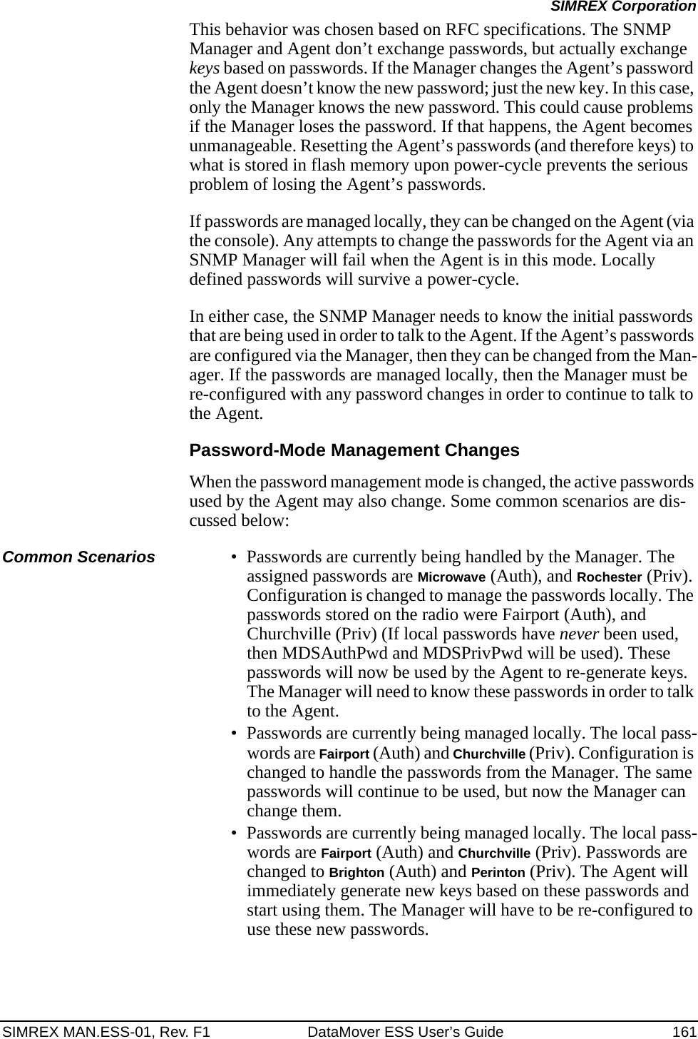 SIMREX MAN.ESS-01, Rev. F1 DataMover ESS User’s Guide 161SIMREX CorporationThis behavior was chosen based on RFC specifications. The SNMP Manager and Agent don’t exchange passwords, but actually exchange keys based on passwords. If the Manager changes the Agent’s password the Agent doesn’t know the new password; just the new key. In this case, only the Manager knows the new password. This could cause problems if the Manager loses the password. If that happens, the Agent becomes unmanageable. Resetting the Agent’s passwords (and therefore keys) to what is stored in flash memory upon power-cycle prevents the serious problem of losing the Agent’s passwords.If passwords are managed locally, they can be changed on the Agent (via the console). Any attempts to change the passwords for the Agent via an SNMP Manager will fail when the Agent is in this mode. Locally defined passwords will survive a power-cycle.In either case, the SNMP Manager needs to know the initial passwords that are being used in order to talk to the Agent. If the Agent’s passwords are configured via the Manager, then they can be changed from the Man-ager. If the passwords are managed locally, then the Manager must be re-configured with any password changes in order to continue to talk to the Agent.Password-Mode Management ChangesWhen the password management mode is changed, the active passwords used by the Agent may also change. Some common scenarios are dis-cussed below:Common Scenarios • Passwords are currently being handled by the Manager. The assigned passwords are Microwave (Auth), and Rochester (Priv). Configuration is changed to manage the passwords locally. The passwords stored on the radio were Fairport (Auth), and Churchville (Priv) (If local passwords have never been used, then MDSAuthPwd and MDSPrivPwd will be used). These passwords will now be used by the Agent to re-generate keys. The Manager will need to know these passwords in order to talk to the Agent.• Passwords are currently being managed locally. The local pass-words are Fairport (Auth) and Churchville (Priv). Configuration is changed to handle the passwords from the Manager. The same passwords will continue to be used, but now the Manager can change them.• Passwords are currently being managed locally. The local pass-words are Fairport (Auth) and Churchville (Priv). Passwords are changed to Brighton (Auth) and Perinton (Priv). The Agent will immediately generate new keys based on these passwords and start using them. The Manager will have to be re-configured to use these new passwords.