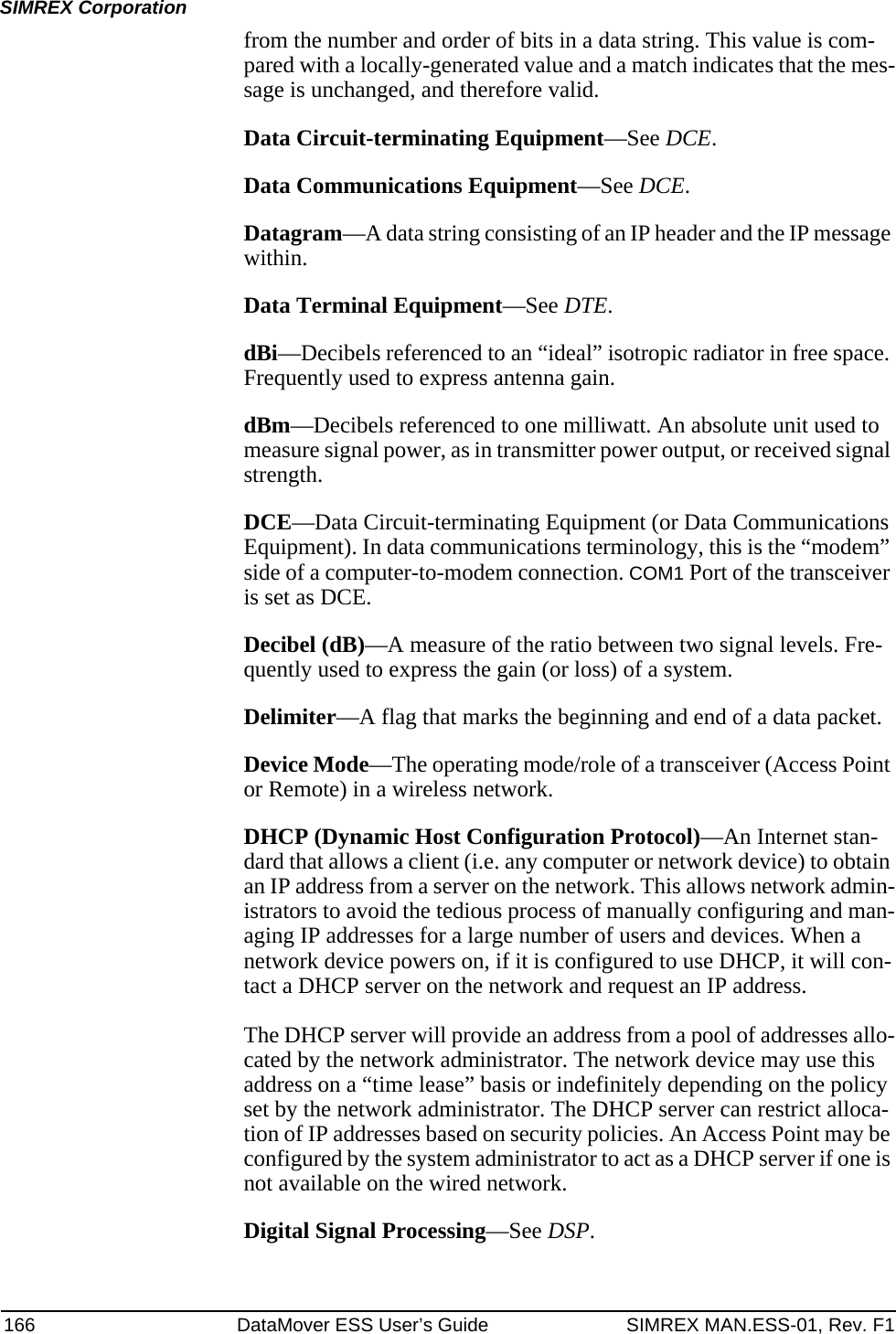 166 DataMover ESS User’s Guide SIMREX MAN.ESS-01, Rev. F1SIMREX Corporationfrom the number and order of bits in a data string. This value is com-pared with a locally-generated value and a match indicates that the mes-sage is unchanged, and therefore valid.Data Circuit-terminating Equipment—See DCE.Data Communications Equipment—See DCE.Datagram—A data string consisting of an IP header and the IP message within.Data Terminal Equipment—See DTE.dBi—Decibels referenced to an “ideal” isotropic radiator in free space. Frequently used to express antenna gain.dBm—Decibels referenced to one milliwatt. An absolute unit used to measure signal power, as in transmitter power output, or received signal strength.DCE—Data Circuit-terminating Equipment (or Data Communications Equipment). In data communications terminology, this is the “modem” side of a computer-to-modem connection. COM1 Port of the transceiver is set as DCE.Decibel (dB)—A measure of the ratio between two signal levels. Fre-quently used to express the gain (or loss) of a system.Delimiter—A flag that marks the beginning and end of a data packet.Device Mode—The operating mode/role of a transceiver (Access Point or Remote) in a wireless network.DHCP (Dynamic Host Configuration Protocol)—An Internet stan-dard that allows a client (i.e. any computer or network device) to obtain an IP address from a server on the network. This allows network admin-istrators to avoid the tedious process of manually configuring and man-aging IP addresses for a large number of users and devices. When a network device powers on, if it is configured to use DHCP, it will con-tact a DHCP server on the network and request an IP address. The DHCP server will provide an address from a pool of addresses allo-cated by the network administrator. The network device may use this address on a “time lease” basis or indefinitely depending on the policy set by the network administrator. The DHCP server can restrict alloca-tion of IP addresses based on security policies. An Access Point may be configured by the system administrator to act as a DHCP server if one is not available on the wired network.Digital Signal Processing—See DSP.