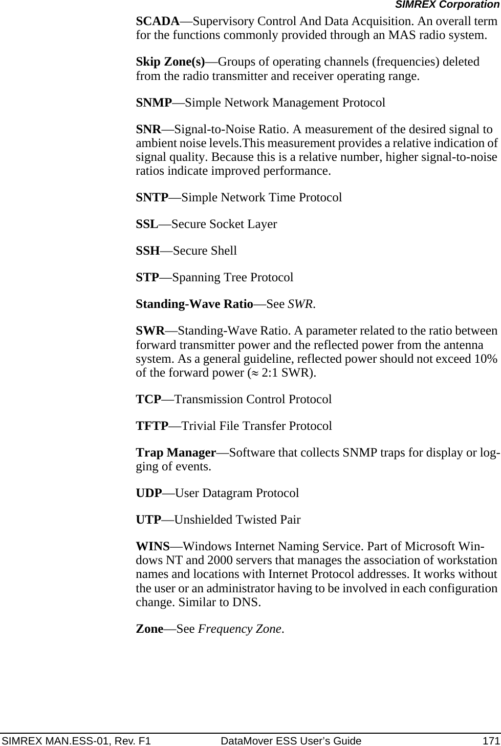 SIMREX MAN.ESS-01, Rev. F1 DataMover ESS User’s Guide 171SIMREX CorporationSCADA—Supervisory Control And Data Acquisition. An overall term for the functions commonly provided through an MAS radio system.Skip Zone(s)—Groups of operating channels (frequencies) deleted from the radio transmitter and receiver operating range.SNMP—Simple Network Management ProtocolSNR—Signal-to-Noise Ratio. A measurement of the desired signal to ambient noise levels.This measurement provides a relative indication of signal quality. Because this is a relative number, higher signal-to-noise ratios indicate improved performance.SNTP—Simple Network Time ProtocolSSL—Secure Socket LayerSSH—Secure ShellSTP—Spanning Tree ProtocolStanding-Wave Ratio—See SWR.SWR—Standing-Wave Ratio. A parameter related to the ratio between forward transmitter power and the reflected power from the antenna system. As a general guideline, reflected power should not exceed 10% of the forward power (≈ 2:1 SWR).TCP—Transmission Control ProtocolTFTP—Trivial File Transfer ProtocolTrap Manager—Software that collects SNMP traps for display or log-ging of events.UDP—User Datagram ProtocolUTP—Unshielded Twisted PairWINS—Windows Internet Naming Service. Part of Microsoft Win-dows NT and 2000 servers that manages the association of workstation names and locations with Internet Protocol addresses. It works without the user or an administrator having to be involved in each configuration change. Similar to DNS.Zone—See Frequency Zone.