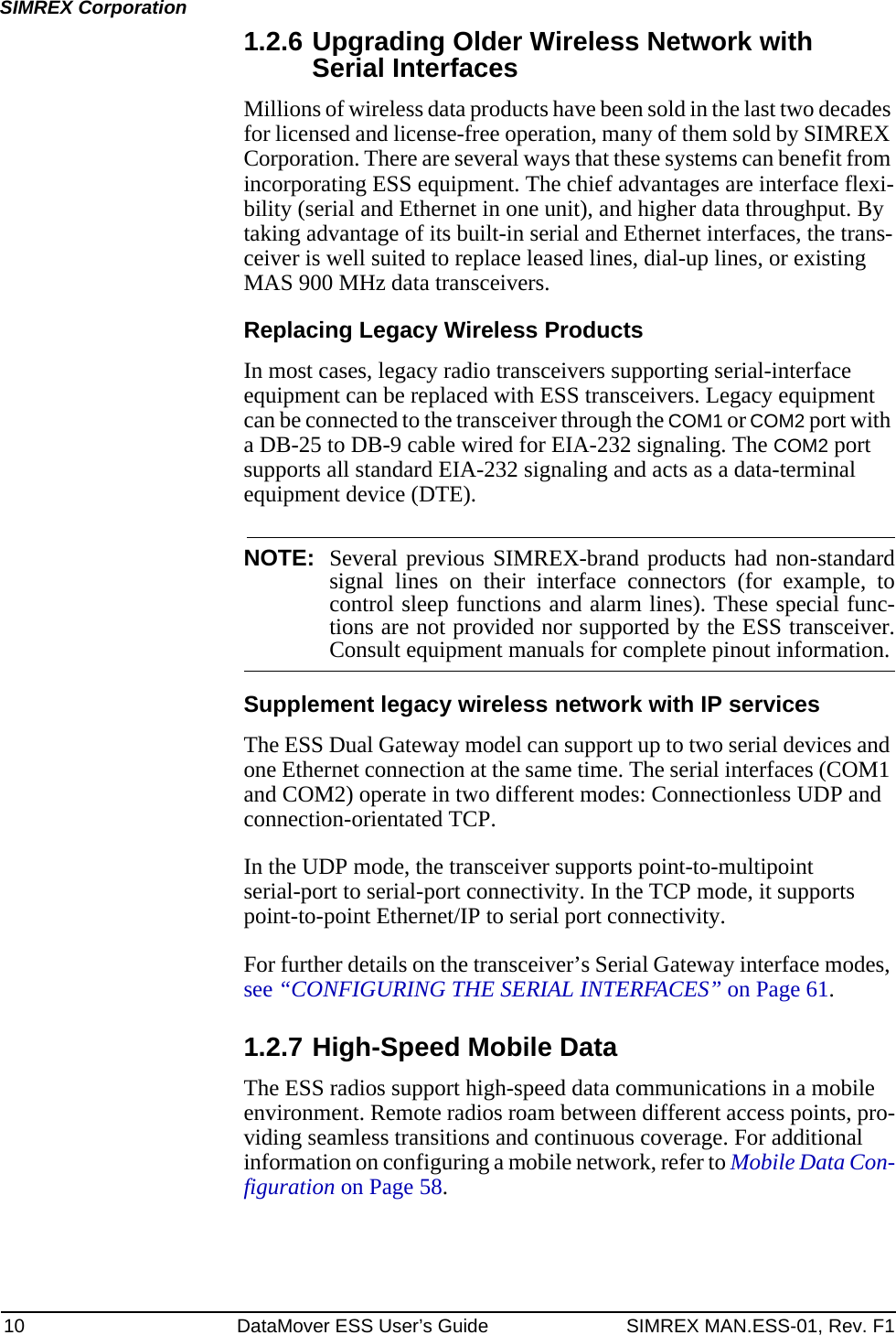 10 DataMover ESS User’s Guide SIMREX MAN.ESS-01, Rev. F1SIMREX Corporation1.2.6 Upgrading Older Wireless Network with Serial InterfacesMillions of wireless data products have been sold in the last two decades for licensed and license-free operation, many of them sold by SIMREX Corporation. There are several ways that these systems can benefit from incorporating ESS equipment. The chief advantages are interface flexi-bility (serial and Ethernet in one unit), and higher data throughput. By taking advantage of its built-in serial and Ethernet interfaces, the trans-ceiver is well suited to replace leased lines, dial-up lines, or existing MAS 900 MHz data transceivers.Replacing Legacy Wireless ProductsIn most cases, legacy radio transceivers supporting serial-interface equipment can be replaced with ESS transceivers. Legacy equipment can be connected to the transceiver through the COM1 or COM2 port with a DB-25 to DB-9 cable wired for EIA-232 signaling. The COM2 port supports all standard EIA-232 signaling and acts as a data-terminal equipment device (DTE).NOTE: Several previous SIMREX-brand products had non-standardsignal lines on their interface connectors (for example, tocontrol sleep functions and alarm lines). These special func-tions are not provided nor supported by the ESS transceiver.Consult equipment manuals for complete pinout information.Supplement legacy wireless network with IP servicesThe ESS Dual Gateway model can support up to two serial devices and one Ethernet connection at the same time. The serial interfaces (COM1 and COM2) operate in two different modes: Connectionless UDP and connection-orientated TCP.In the UDP mode, the transceiver supports point-to-multipoint serial-port to serial-port connectivity. In the TCP mode, it supports point-to-point Ethernet/IP to serial port connectivity.For further details on the transceiver’s Serial Gateway interface modes, see “CONFIGURING THE SERIAL INTERFACES” on Page 61.1.2.7 High-Speed Mobile DataThe ESS radios support high-speed data communications in a mobile environment. Remote radios roam between different access points, pro-viding seamless transitions and continuous coverage. For additional information on configuring a mobile network, refer to Mobile Data Con-figuration on Page 58.