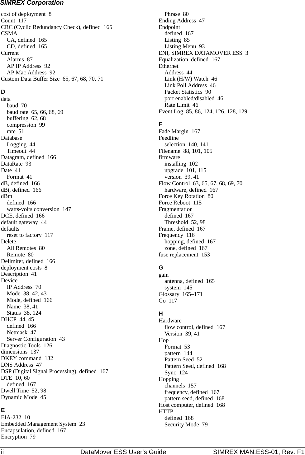 ii DataMover ESS User’s Guide SIMREX MAN.ESS-01, Rev. F1SIMREX Corporationcost of deployment 8Count 117CRC (Cyclic Redundancy Check), defined 165CSMACA, defined 165CD, defined 165CurrentAlarms 87AP IP Address 92AP Mac Address 92Custom Data Buffer Size 65, 67, 68, 70, 71Ddatabaud 70baud rate 65, 66, 68, 69buffering 62, 68compression 99rate 51DatabaseLogging 44Timeout 44Datagram, defined 166DataRate 93Date 41Format 41dB, defined 166dBi, defined 166dBmdefined 166watts-volts conversion 147DCE, defined 166default gateway 44defaultsreset to factory 117DeleteAll Remotes 80Remote 80Delimiter, defined 166deployment costs 8Description 41DeviceIP Address 70Mode 38, 42, 43Mode, defined 166Name 38, 41Status 38, 124DHCP 44, 45defined 166Netmask 47Server Configuration 43Diagnostic Tools 126dimensions 137DKEY command 132DNS Address 47DSP (Digital Signal Processing), defined 167DTE 10, 60defined 167Dwell Time 52, 98Dynamic Mode 45EEIA-232 10Embedded Management System 23Encapsulation, defined 167Encryption 79Phrase 80Ending Address 47Endpointdefined 167Listing 85Listing Menu 93ENI, SIMREX DATAMOVER ESS 3Equalization, defined 167EthernetAddress 44Link (H/W) Watch 46Link Poll Address 46Packet Statistics 90port enabled/disabled 46Rate Limit 46Event Log 85, 86, 124, 126, 128, 129FFade Margin 167Feedlineselection 140, 141Filename 88, 101, 105firmwareinstalling 102upgrade 101, 115version 39, 41Flow Control 63, 65, 67, 68, 69, 70hardware, defined 167Force Key Rotation 80Force Reboot 115Fragmentationdefined 167Threshold 52, 98Frame, defined 167Frequency 116hopping, defined 167zone, defined 167fuse replacement 153Ggainantenna, defined 165system 145Glossary 165–171Go 117HHardwareflow control, defined 167Version 39, 41HopFormat 53pattern 144Pattern Seed 52Pattern Seed, defined 168Sync 124Hoppingchannels 157frequency, defined 167pattern seed, defined 168Host computer, defined 168HTTPdefined 168Security Mode 79