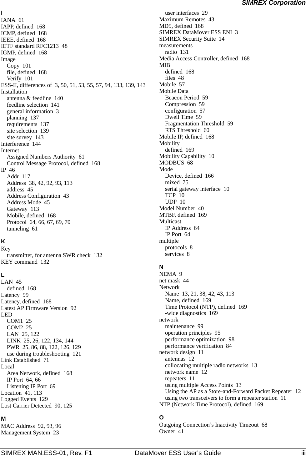 SIMREX MAN.ESS-01, Rev. F1 DataMover ESS User’s Guide iiiSIMREX CorporationIIANA 61IAPP, defined 168ICMP, defined 168IEEE, defined 168IETF standard RFC1213 48IGMP, defined 168ImageCopy 101file, defined 168Verify 101ESS-II, differences of 3, 50, 51, 53, 55, 57, 94, 133, 139, 143Installationantenna &amp; feedline 140feedline selection 141general information 3planning 137requirements 137site selection 139site survey 143Interference 144InternetAssigned Numbers Authority 61Control Message Protocol, defined 168IP 46Addr 117Address 38, 42, 92, 93, 113address 45Address Configuration 43Address Mode 45Gateway 113Mobile, defined 168Protocol 64, 66, 67, 69, 70tunneling 61KKeytransmitter, for antenna SWR check 132KEY command 132LLAN 45defined 168Latency 99Latency, defined 168Latest AP Firmware Version 92LEDCOM1 25COM2 25LAN 25, 122LINK 25, 26, 122, 134, 144PWR 25, 86, 88, 122, 126, 129use during troubleshooting 121Link Established 71LocalArea Network, defined 168IP Port 64, 66Listening IP Port 69Location 41, 113Logged Events 129Lost Carrier Detected 90, 125MMAC Address 92, 93, 96Management System 23user interfaces 29Maximum Remotes 43MD5, defined 168SIMREX DataMover ESS ENI 3SIMREX Security Suite 14measurementsradio 131Media Access Controller, defined 168MIBdefined 168files 48Mobile 57Mobile DataBeacon Period 59Compression 59configuration 57Dwell Time 59Fragmentation Threshold 59RTS Threshold 60Mobile IP, defined 168Mobilitydefined 169Mobility Capability 10MODBUS 68ModeDevice, defined 166mixed 75serial gateway interface 10TCP 10UDP 10Model Number 40MTBF, defined 169MulticastIP Address 64IP Port 64multipleprotocols 8services 8NNEMA 9net mask 44NetworkName 13, 21, 38, 42, 43, 113Name, defined 169Time Protocol (NTP), defined 169-wide diagnostics 169networkmaintenance 99operation principles 95performance optimization 98performance verification 84network design 11antennas 12collocating multiple radio networks 13network name 12repeaters 11using multiple Access Points 13Using the AP as a Store-and-Forward Packet Repeater 12using two transceivers to form a repeater station 11NTP (Network Time Protocol), defined 169OOutgoing Connection’s Inactivity Timeout 68Owner 41