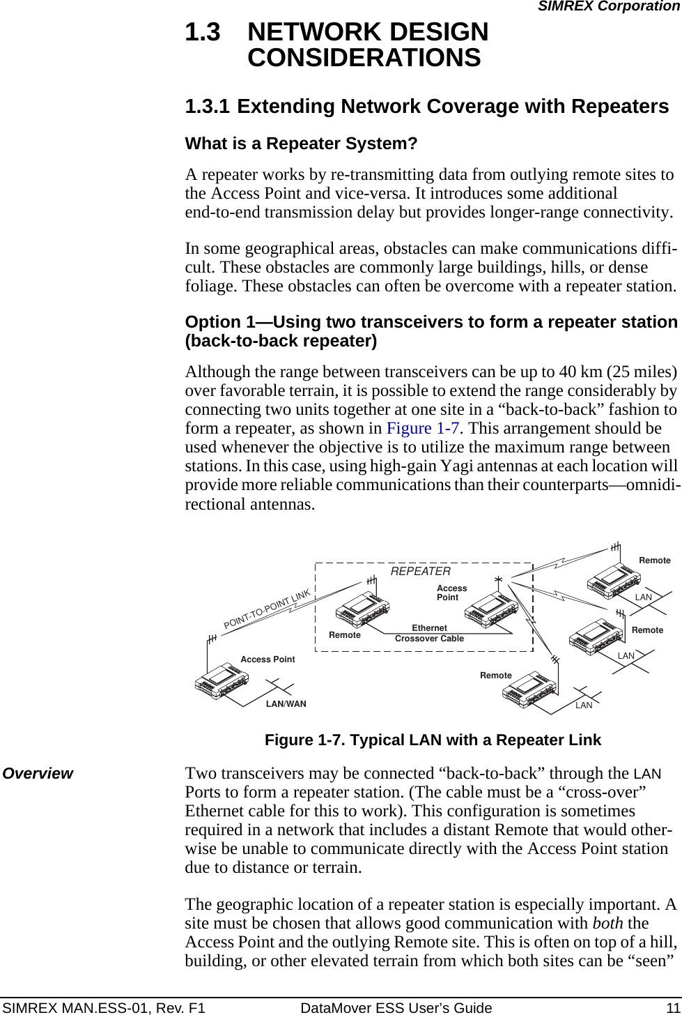 SIMREX MAN.ESS-01, Rev. F1 DataMover ESS User’s Guide 11SIMREX Corporation1.3 NETWORK DESIGN CONSIDERATIONS1.3.1 Extending Network Coverage with RepeatersWhat is a Repeater System?A repeater works by re-transmitting data from outlying remote sites to the Access Point and vice-versa. It introduces some additional end-to-end transmission delay but provides longer-range connectivity.In some geographical areas, obstacles can make communications diffi-cult. These obstacles are commonly large buildings, hills, or dense foliage. These obstacles can often be overcome with a repeater station. Option 1—Using two transceivers to form a repeater station(back-to-back repeater)Although the range between transceivers can be up to 40 km (25 miles) over favorable terrain, it is possible to extend the range considerably by connecting two units together at one site in a “back-to-back” fashion to form a repeater, as shown in Figure 1-7. This arrangement should be used whenever the objective is to utilize the maximum range between stations. In this case, using high-gain Yagi antennas at each location will provide more reliable communications than their counterparts—omnidi-rectional antennas.Invisible place holderFigure 1-7. Typical LAN with a Repeater LinkOverview Two transceivers may be connected “back-to-back” through the LAN Ports to form a repeater station. (The cable must be a “cross-over” Ethernet cable for this to work). This configuration is sometimes required in a network that includes a distant Remote that would other-wise be unable to communicate directly with the Access Point station due to distance or terrain.The geographic location of a repeater station is especially important. A site must be chosen that allows good communication with both the Access Point and the outlying Remote site. This is often on top of a hill, building, or other elevated terrain from which both sites can be “seen” Access PointRemoteRemoteRemoteRemoteAccessPointLAN/WANREPEATERCrossover CableLANLANLANEthernetPOINT-TO-POINT LINK