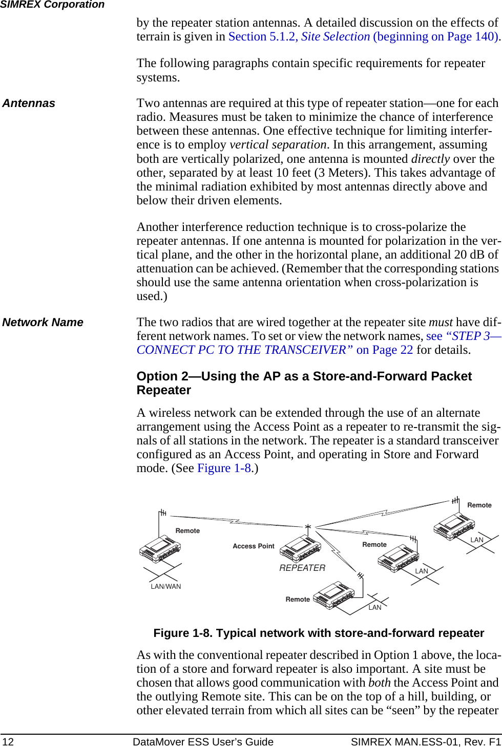 12 DataMover ESS User’s Guide SIMREX MAN.ESS-01, Rev. F1SIMREX Corporationby the repeater station antennas. A detailed discussion on the effects of terrain is given in Section 5.1.2, Site Selection (beginning on Page 140).The following paragraphs contain specific requirements for repeater systems.Antennas Two antennas are required at this type of repeater station—one for each radio. Measures must be taken to minimize the chance of interference between these antennas. One effective technique for limiting interfer-ence is to employ vertical separation. In this arrangement, assuming both are vertically polarized, one antenna is mounted directly over the other, separated by at least 10 feet (3 Meters). This takes advantage of the minimal radiation exhibited by most antennas directly above and below their driven elements.Another interference reduction technique is to cross-polarize the repeater antennas. If one antenna is mounted for polarization in the ver-tical plane, and the other in the horizontal plane, an additional 20 dB of attenuation can be achieved. (Remember that the corresponding stations should use the same antenna orientation when cross-polarization is used.)Network Name The two radios that are wired together at the repeater site must have dif-ferent network names. To set or view the network names, see “STEP 3—CONNECT PC TO THE TRANSCEIVER” on Page 22 for details.Option 2—Using the AP as a Store-and-Forward Packet RepeaterA wireless network can be extended through the use of an alternate arrangement using the Access Point as a repeater to re-transmit the sig-nals of all stations in the network. The repeater is a standard transceiver configured as an Access Point, and operating in Store and Forward mode. (See Figure 1-8.)Invisible place holderFigure 1-8. Typical network with store-and-forward repeaterAs with the conventional repeater described in Option 1 above, the loca-tion of a store and forward repeater is also important. A site must be chosen that allows good communication with both the Access Point and the outlying Remote site. This can be on the top of a hill, building, or other elevated terrain from which all sites can be “seen” by the repeater RemoteRemoteRemoteRemoteAccess PointLAN/WANREPEATERLANLANLAN