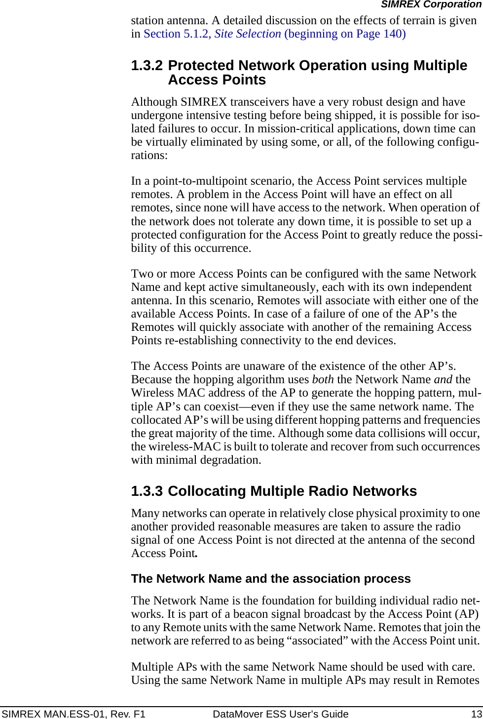 SIMREX MAN.ESS-01, Rev. F1 DataMover ESS User’s Guide 13SIMREX Corporationstation antenna. A detailed discussion on the effects of terrain is given in Section 5.1.2, Site Selection (beginning on Page 140)1.3.2 Protected Network Operation using Multiple Access PointsAlthough SIMREX transceivers have a very robust design and have undergone intensive testing before being shipped, it is possible for iso-lated failures to occur. In mission-critical applications, down time can be virtually eliminated by using some, or all, of the following configu-rations:In a point-to-multipoint scenario, the Access Point services multiple remotes. A problem in the Access Point will have an effect on all remotes, since none will have access to the network. When operation of the network does not tolerate any down time, it is possible to set up a protected configuration for the Access Point to greatly reduce the possi-bility of this occurrence.Two or more Access Points can be configured with the same Network Name and kept active simultaneously, each with its own independent antenna. In this scenario, Remotes will associate with either one of the available Access Points. In case of a failure of one of the AP’s the Remotes will quickly associate with another of the remaining Access Points re-establishing connectivity to the end devices.The Access Points are unaware of the existence of the other AP’s. Because the hopping algorithm uses both the Network Name and the Wireless MAC address of the AP to generate the hopping pattern, mul-tiple AP’s can coexist—even if they use the same network name. The collocated AP’s will be using different hopping patterns and frequencies the great majority of the time. Although some data collisions will occur, the wireless-MAC is built to tolerate and recover from such occurrences with minimal degradation.1.3.3 Collocating Multiple Radio NetworksMany networks can operate in relatively close physical proximity to one another provided reasonable measures are taken to assure the radio signal of one Access Point is not directed at the antenna of the second Access Point.The Network Name and the association processThe Network Name is the foundation for building individual radio net-works. It is part of a beacon signal broadcast by the Access Point (AP) to any Remote units with the same Network Name. Remotes that join the network are referred to as being “associated” with the Access Point unit. Multiple APs with the same Network Name should be used with care. Using the same Network Name in multiple APs may result in Remotes 