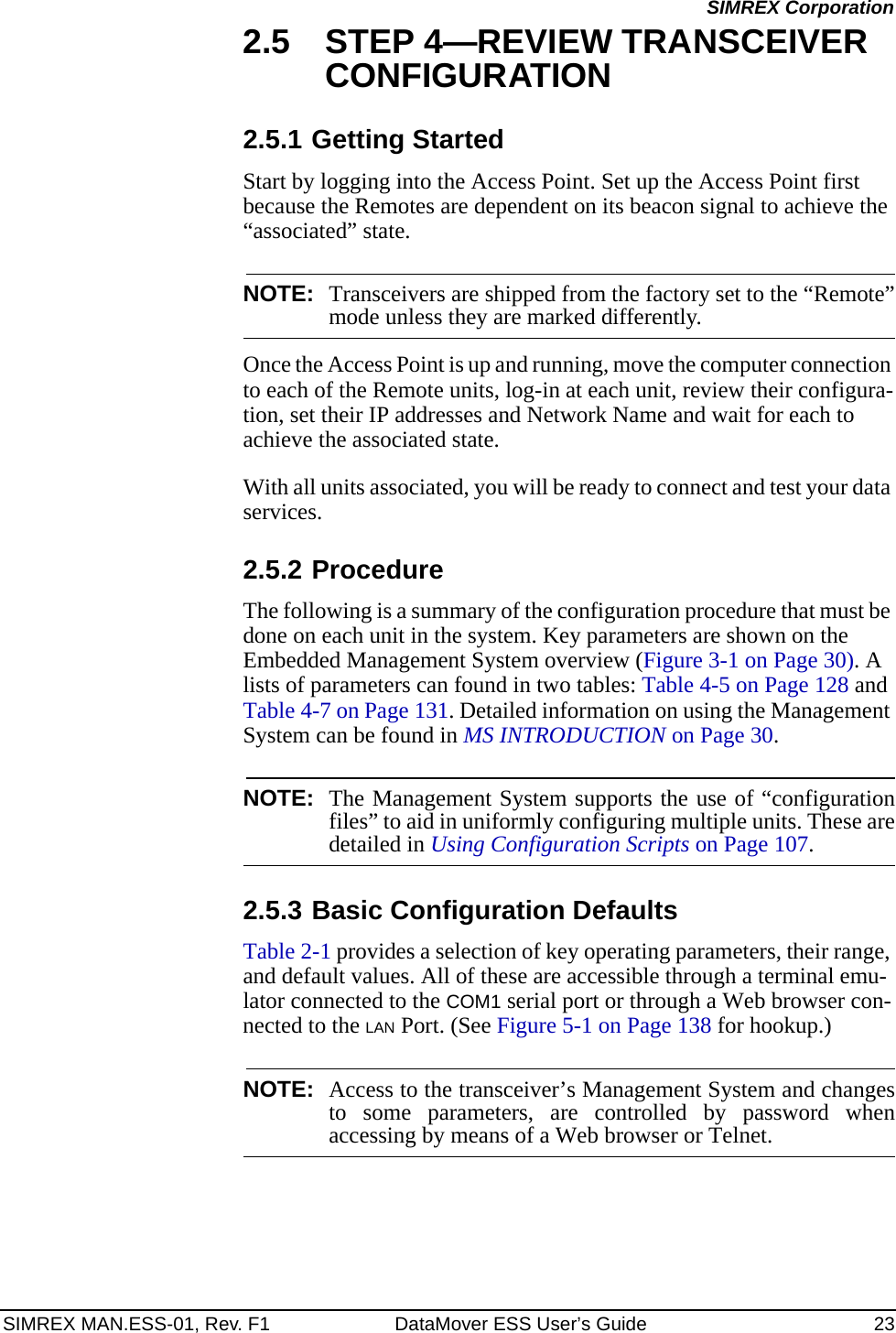 SIMREX MAN.ESS-01, Rev. F1 DataMover ESS User’s Guide 23SIMREX Corporation2.5 STEP 4—REVIEW TRANSCEIVER CONFIGURATION2.5.1 Getting StartedStart by logging into the Access Point. Set up the Access Point first because the Remotes are dependent on its beacon signal to achieve the “associated” state.NOTE: Transceivers are shipped from the factory set to the “Remote”mode unless they are marked differently.Once the Access Point is up and running, move the computer connection to each of the Remote units, log-in at each unit, review their configura-tion, set their IP addresses and Network Name and wait for each to achieve the associated state.With all units associated, you will be ready to connect and test your data services.2.5.2 ProcedureThe following is a summary of the configuration procedure that must be done on each unit in the system. Key parameters are shown on the Embedded Management System overview (Figure 3-1 on Page 30). A lists of parameters can found in two tables: Table 4-5 on Page 128 and Table 4-7 on Page 131. Detailed information on using the Management System can be found in MS INTRODUCTION on Page 30.NOTE: The Management System supports the use of “configurationfiles” to aid in uniformly configuring multiple units. These aredetailed in Using Configuration Scripts on Page 107.2.5.3 Basic Configuration Defaults Table 2-1 provides a selection of key operating parameters, their range, and default values. All of these are accessible through a terminal emu-lator connected to the COM1 serial port or through a Web browser con-nected to the LAN Port. (See Figure 5-1 on Page 138 for hookup.)NOTE: Access to the transceiver’s Management System and changesto some parameters, are controlled by password whenaccessing by means of a Web browser or Telnet.
