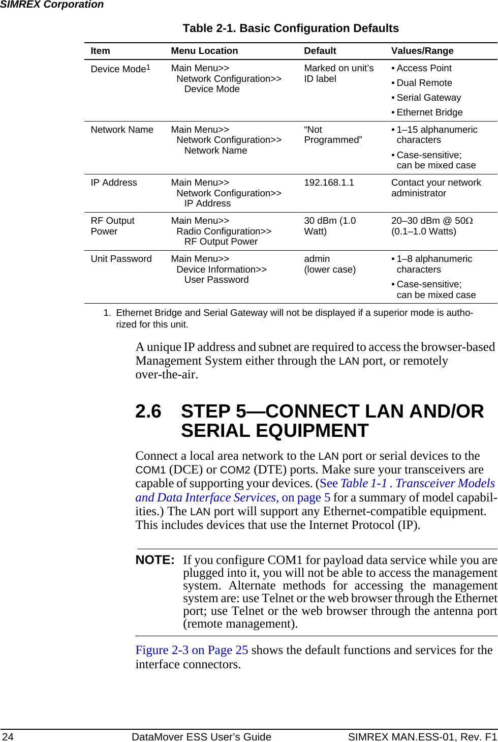 24 DataMover ESS User’s Guide SIMREX MAN.ESS-01, Rev. F1SIMREX CorporationA unique IP address and subnet are required to access the browser-based Management System either through the LAN port, or remotely over-the-air.2.6 STEP 5—CONNECT LAN AND/OR SERIAL EQUIPMENTConnect a local area network to the LAN port or serial devices to the COM1 (DCE) or COM2 (DTE) ports. Make sure your transceivers are capable of supporting your devices. (See Table 1-1 . Transceiver Models and Data Interface Services, on page 5 for a summary of model capabil-ities.) The LAN port will support any Ethernet-compatible equipment. This includes devices that use the Internet Protocol (IP).NOTE: If you configure COM1 for payload data service while you areplugged into it, you will not be able to access the managementsystem. Alternate methods for accessing the managementsystem are: use Telnet or the web browser through the Ethernetport; use Telnet or the web browser through the antenna port(remote management).Figure 2-3 on Page 25 shows the default functions and services for the interface connectors.Table 2-1. Basic Configuration DefaultsItem Menu Location Default Values/RangeDevice Mode1Main Menu&gt;&gt;Network Configuration&gt;&gt;Device ModeMarked on unit’s ID label • Access Point• Dual Remote• Serial Gateway• Ethernet BridgeNetwork Name Main Menu&gt;&gt;Network Configuration&gt;&gt;Network Name“Not Programmed” • 1–15 alphanumeric characters• Case-sensitive; can be mixed caseIP Address Main Menu&gt;&gt;Network Configuration&gt;&gt;IP Address192.168.1.1 Contact your network administratorRF Output Power Main Menu&gt;&gt;Radio Configuration&gt;&gt;RF Output Power30 dBm (1.0 Watt) 20–30 dBm @ 50Ω (0.1–1.0 Watts)Unit Password Main Menu&gt;&gt;Device Information&gt;&gt;User Passwordadmin (lower case) • 1–8 alphanumeric characters • Case-sensitive; can be mixed case1. Ethernet Bridge and Serial Gateway will not be displayed if a superior mode is autho-rized for this unit.