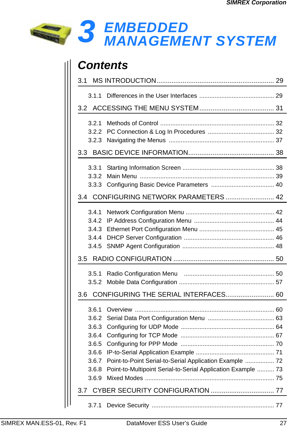 SIMREX MAN.ESS-01, Rev. F1 DataMover ESS User’s Guide 27SIMREX Corporation3EMBEDDED MANAGEMENT SYSTEM3 Chapter Counter Reset ParagraphContents3.1   MS INTRODUCTION............................................................... 293.1.1   Differences in the User Interfaces ............................................ 293.2   ACCESSING THE MENU SYSTEM........................................ 313.2.1   Methods of Control ................................................................... 323.2.2   PC Connection &amp; Log In Procedures ....................................... 323.2.3   Navigating the Menus  .............................................................. 373.3   BASIC DEVICE INFORMATION.............................................. 383.3.1   Starting Information Screen ...................................................... 383.3.2   Main Menu  ............................................................................... 393.3.3   Configuring Basic Device Parameters  ..................................... 403.4   CONFIGURING NETWORK PARAMETERS .......................... 423.4.1   Network Configuration Menu .................................................... 423.4.2   IP Address Configuration Menu  ............................................... 443.4.3   Ethernet Port Configuration Menu ............................................ 453.4.4   DHCP Server Configuration ..................................................... 463.4.5   SNMP Agent Configuration ...................................................... 483.5   RADIO CONFIGURATION ...................................................... 503.5.1   Radio Configuration Menu    ..................................................... 503.5.2   Mobile Data Configuration ........................................................ 573.6   CONFIGURING THE SERIAL INTERFACES.......................... 603.6.1   Overview  .................................................................................. 603.6.2   Serial Data Port Configuration Menu  ....................................... 633.6.3   Configuring for UDP Mode ....................................................... 643.6.4   Configuring for TCP Mode  ....................................................... 673.6.5   Configuring for PPP Mode  ....................................................... 703.6.6   IP-to-Serial Application Example .............................................. 713.6.7   Point-to-Point Serial-to-Serial Application Example ................. 723.6.8   Point-to-Multipoint Serial-to-Serial Application Example .......... 733.6.9   Mixed Modes ............................................................................ 753.7   CYBER SECURITY CONFIGURATION .................................. 773.7.1   Device Security  ........................................................................ 77