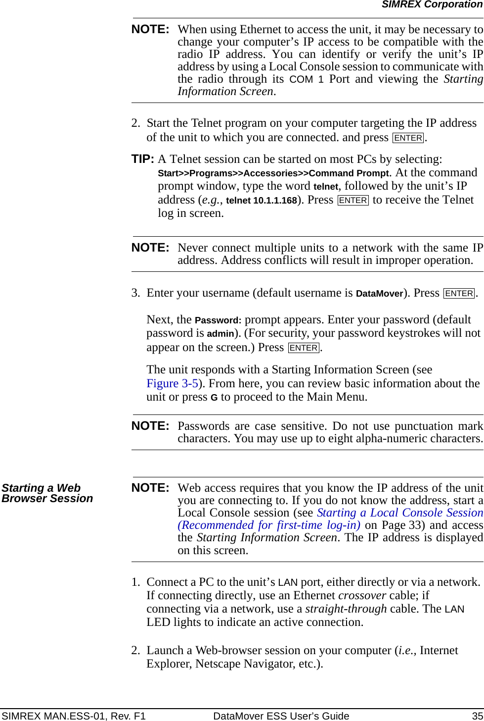 SIMREX MAN.ESS-01, Rev. F1 DataMover ESS User’s Guide 35SIMREX CorporationNOTE: When using Ethernet to access the unit, it may be necessary tochange your computer’s IP access to be compatible with theradio IP address. You can identify or verify the unit’s IPaddress by using a Local Console session to communicate withthe radio through its COM 1 Port and viewing the StartingInformation Screen.2. Start the Telnet program on your computer targeting the IP address of the unit to which you are connected. and press  .TIP: A Telnet session can be started on most PCs by selecting: Start&gt;&gt;Programs&gt;&gt;Accessories&gt;&gt;Command Prompt. At the command prompt window, type the word telnet, followed by the unit’s IP address (e.g., telnet 10.1.1.168). Press   to receive the Telnet log in screen.NOTE: Never connect multiple units to a network with the same IPaddress. Address conflicts will result in improper operation.3. Enter your username (default username is DataMover). Press  . Next, the Password: prompt appears. Enter your password (default password is admin). (For security, your password keystrokes will not appear on the screen.) Press  .The unit responds with a Starting Information Screen (see Figure 3-5). From here, you can review basic information about the unit or press G to proceed to the Main Menu.NOTE: Passwords are case sensitive. Do not use punctuation markcharacters. You may use up to eight alpha-numeric characters.Starting a Web Browser Session NOTE: Web access requires that you know the IP address of the unityou are connecting to. If you do not know the address, start aLocal Console session (see Starting a Local Console Session(Recommended for first-time log-in) on Page 33) and accessthe Starting Information Screen. The IP address is displayedon this screen.1. Connect a PC to the unit’s LAN port, either directly or via a network. If connecting directly, use an Ethernet crossover cable; if connecting via a network, use a straight-through cable. The LAN LED lights to indicate an active connection.2. Launch a Web-browser session on your computer (i.e., Internet Explorer, Netscape Navigator, etc.).ENTERENTERENTERENTER