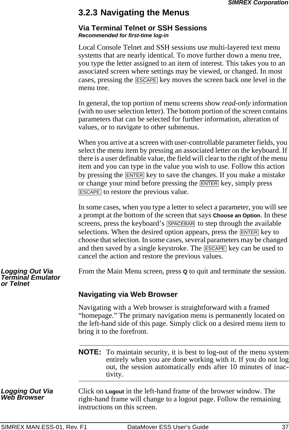 SIMREX MAN.ESS-01, Rev. F1 DataMover ESS User’s Guide 37SIMREX Corporation3.2.3 Navigating the MenusVia Terminal Telnet or SSH SessionsRecommended for first-time log-inLocal Console Telnet and SSH sessions use multi-layered text menu systems that are nearly identical. To move further down a menu tree, you type the letter assigned to an item of interest. This takes you to an associated screen where settings may be viewed, or changed. In most cases, pressing the   key moves the screen back one level in the menu tree.In general, the top portion of menu screens show read-only information (with no user selection letter). The bottom portion of the screen contains parameters that can be selected for further information, alteration of values, or to navigate to other submenus.When you arrive at a screen with user-controllable parameter fields, you select the menu item by pressing an associated letter on the keyboard. If there is a user definable value, the field will clear to the right of the menu item and you can type in the value you wish to use. Follow this action by pressing the   key to save the changes. If you make a mistake or change your mind before pressing the   key, simply press  to restore the previous value.In some cases, when you type a letter to select a parameter, you will see a prompt at the bottom of the screen that says Choose an Option. In these screens, press the keyboard’s   to step through the available selections. When the desired option appears, press the   key to choose that selection. In some cases, several parameters may be changed and then saved by a single keystroke. The   key can be used to cancel the action and restore the previous values.Logging Out Via Terminal Emulator or TelnetFrom the Main Menu screen, press Q to quit and terminate the session.Navigating via Web BrowserNavigating with a Web browser is straightforward with a framed “homepage.” The primary navigation menu is permanently located on the left-hand side of this page. Simply click on a desired menu item to bring it to the forefront.NOTE: To maintain security, it is best to log-out of the menu systementirely when you are done working with it. If you do not logout, the session automatically ends after 10 minutes of inac-tivity.Logging Out Via Web Browser Click on Logout in the left-hand frame of the browser window. The right-hand frame will change to a logout page. Follow the remaining instructions on this screen.ESCAPEENTERENTERESCAPESPACEBARENTERESCAPE