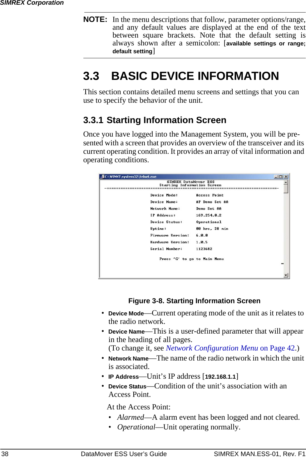 38 DataMover ESS User’s Guide SIMREX MAN.ESS-01, Rev. F1SIMREX CorporationNOTE: In the menu descriptions that follow, parameter options/range,and any default values are displayed at the end of the textbetween square brackets. Note that the default setting isalways shown after a semicolon: [available settings or range;default setting]3.3 BASIC DEVICE INFORMATIONThis section contains detailed menu screens and settings that you can use to specify the behavior of the unit.3.3.1 Starting Information ScreenOnce you have logged into the Management System, you will be pre-sented with a screen that provides an overview of the transceiver and its current operating condition. It provides an array of vital information and operating conditions. Figure 3-8. Starting Information Screen•Device Mode—Current operating mode of the unit as it relates to the radio network.•Device Name—This is a user-defined parameter that will appear in the heading of all pages.(To change it, see Network Configuration Menu on Page 42.)•Network Name—The name of the radio network in which the unit is associated.•IP Address—Unit’s IP address [192.168.1.1]•Device Status—Condition of the unit’s association with an Access Point. At the Access Point:•Alarmed—A alarm event has been logged and not cleared.•Operational—Unit operating normally.