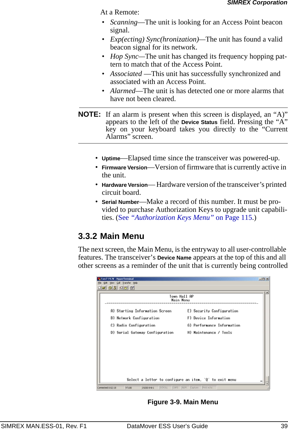 SIMREX MAN.ESS-01, Rev. F1 DataMover ESS User’s Guide 39SIMREX CorporationAt a Remote:•Scanning—The unit is looking for an Access Point beacon signal.•Exp(ecting) Sync(hronization)—The unit has found a valid beacon signal for its network.•Hop Sync—The unit has changed its frequency hopping pat-tern to match that of the Access Point.•Associated —This unit has successfully synchronized and associated with an Access Point.•Alarmed—The unit is has detected one or more alarms that have not been cleared.NOTE: If an alarm is present when this screen is displayed, an “A)”appears to the left of the Device Status field. Pressing the “A”key on your keyboard takes you directly to the “CurrentAlarms” screen.•Uptime—Elapsed time since the transceiver was powered-up.•Firmware Version—Version of firmware that is currently active in the unit.•Hardware Version— Hardware version of the transceiver’s printed circuit board.•Serial Number—Make a record of this number. It must be pro-vided to purchase Authorization Keys to upgrade unit capabili-ties. (See “Authorization Keys Menu” on Page 115.)3.3.2 Main MenuThe next screen, the Main Menu, is the entryway to all user-controllable features. The transceiver’s Device Name appears at the top of this and all other screens as a reminder of the unit that is currently being controlledFigure 3-9. Main Menu