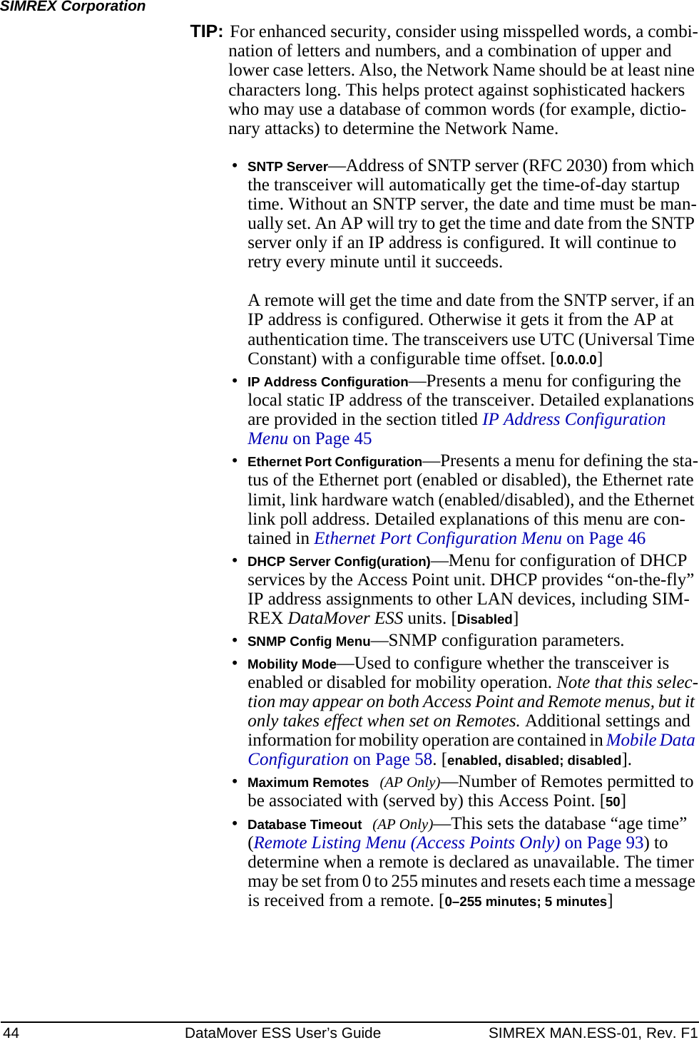 44 DataMover ESS User’s Guide SIMREX MAN.ESS-01, Rev. F1SIMREX CorporationTIP: For enhanced security, consider using misspelled words, a combi-nation of letters and numbers, and a combination of upper and lower case letters. Also, the Network Name should be at least nine characters long. This helps protect against sophisticated hackers who may use a database of common words (for example, dictio-nary attacks) to determine the Network Name.•SNTP Server—Address of SNTP server (RFC 2030) from which the transceiver will automatically get the time-of-day startup time. Without an SNTP server, the date and time must be man-ually set. An AP will try to get the time and date from the SNTP server only if an IP address is configured. It will continue to retry every minute until it succeeds. A remote will get the time and date from the SNTP server, if an IP address is configured. Otherwise it gets it from the AP at authentication time. The transceivers use UTC (Universal Time Constant) with a configurable time offset. [0.0.0.0]•IP Address Configuration—Presents a menu for configuring the local static IP address of the transceiver. Detailed explanations are provided in the section titled IP Address Configuration Menu on Page 45•Ethernet Port Configuration—Presents a menu for defining the sta-tus of the Ethernet port (enabled or disabled), the Ethernet rate limit, link hardware watch (enabled/disabled), and the Ethernet link poll address. Detailed explanations of this menu are con-tained in Ethernet Port Configuration Menu on Page 46•DHCP Server Config(uration)—Menu for configuration of DHCP services by the Access Point unit. DHCP provides “on-the-fly” IP address assignments to other LAN devices, including SIM-REX DataMover ESS units. [Disabled]•SNMP Config Menu—SNMP configuration parameters.•Mobility Mode—Used to configure whether the transceiver is enabled or disabled for mobility operation. Note that this selec-tion may appear on both Access Point and Remote menus, but it only takes effect when set on Remotes. Additional settings and information for mobility operation are contained in Mobile Data Configuration on Page 58. [enabled, disabled; disabled].•Maximum Remotes (AP Only)—Number of Remotes permitted to be associated with (served by) this Access Point. [50]•Database Timeout (AP Only)—This sets the database “age time” (Remote Listing Menu (Access Points Only) on Page 93) to determine when a remote is declared as unavailable. The timer may be set from 0 to 255 minutes and resets each time a message is received from a remote. [0–255 minutes; 5 minutes]