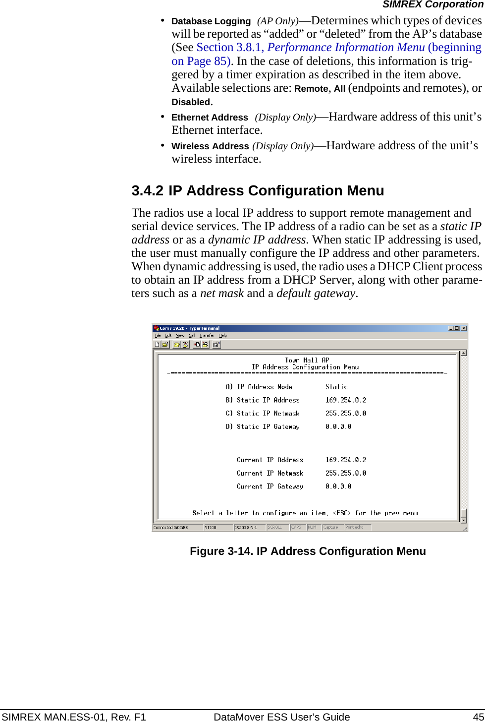 SIMREX MAN.ESS-01, Rev. F1 DataMover ESS User’s Guide 45SIMREX Corporation•Database Logging (AP Only)—Determines which types of devices will be reported as “added” or “deleted” from the AP’s database (See Section 3.8.1, Performance Information Menu (beginning on Page 85). In the case of deletions, this information is trig-gered by a timer expiration as described in the item above. Available selections are: Remote, All (endpoints and remotes), or Disabled.•Ethernet Address (Display Only)—Hardware address of this unit’s Ethernet interface.•Wireless Address (Display Only)—Hardware address of the unit’s wireless interface.3.4.2 IP Address Configuration MenuThe radios use a local IP address to support remote management and serial device services. The IP address of a radio can be set as a static IP address or as a dynamic IP address. When static IP addressing is used, the user must manually configure the IP address and other parameters. When dynamic addressing is used, the radio uses a DHCP Client process to obtain an IP address from a DHCP Server, along with other parame-ters such as a net mask and a default gateway.Figure 3-14. IP Address Configuration Menu