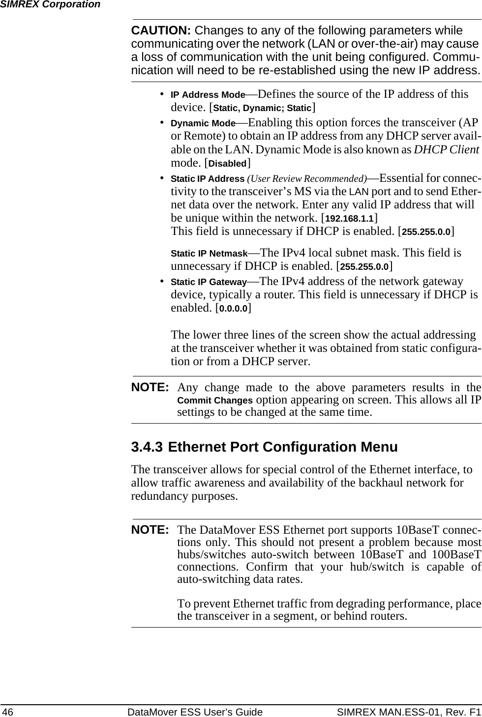 46 DataMover ESS User’s Guide SIMREX MAN.ESS-01, Rev. F1SIMREX CorporationCAUTION: Changes to any of the following parameters while communicating over the network (LAN or over-the-air) may cause a loss of communication with the unit being configured. Commu-nication will need to be re-established using the new IP address.•IP Address Mode—Defines the source of the IP address of this device. [Static, Dynamic; Static]•Dynamic Mode—Enabling this option forces the transceiver (AP or Remote) to obtain an IP address from any DHCP server avail-able on the LAN. Dynamic Mode is also known as DHCP Client mode. [Disabled]•Static IP Address (User Review Recommended)—Essential for connec-tivity to the transceiver’s MS via the LAN port and to send Ether-net data over the network. Enter any valid IP address that will be unique within the network. [192.168.1.1]This field is unnecessary if DHCP is enabled. [255.255.0.0]Static IP Netmask—The IPv4 local subnet mask. This field is unnecessary if DHCP is enabled. [255.255.0.0]•Static IP Gateway—The IPv4 address of the network gateway device, typically a router. This field is unnecessary if DHCP is enabled. [0.0.0.0]The lower three lines of the screen show the actual addressing at the transceiver whether it was obtained from static configura-tion or from a DHCP server.NOTE: Any change made to the above parameters results in theCommit Changes option appearing on screen. This allows all IPsettings to be changed at the same time.3.4.3 Ethernet Port Configuration MenuThe transceiver allows for special control of the Ethernet interface, to allow traffic awareness and availability of the backhaul network for redundancy purposes.NOTE: The DataMover ESS Ethernet port supports 10BaseT connec-tions only. This should not present a problem because mosthubs/switches auto-switch between 10BaseT and 100BaseTconnections. Confirm that your hub/switch is capable ofauto-switching data rates.To prevent Ethernet traffic from degrading performance, placethe transceiver in a segment, or behind routers.