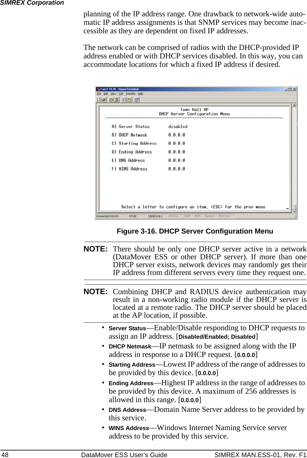 48 DataMover ESS User’s Guide SIMREX MAN.ESS-01, Rev. F1SIMREX Corporationplanning of the IP address range. One drawback to network-wide auto-matic IP address assignments is that SNMP services may become inac-cessible as they are dependent on fixed IP addresses.The network can be comprised of radios with the DHCP-provided IP address enabled or with DHCP services disabled. In this way, you can accommodate locations for which a fixed IP address if desired.Figure 3-16. DHCP Server Configuration MenuNOTE: There should be only one DHCP server active in a network(DataMover ESS or other DHCP server). If more than oneDHCP server exists, network devices may randomly get theirIP address from different servers every time they request one.NOTE: Combining DHCP and RADIUS device authentication mayresult in a non-working radio module if the DHCP server islocated at a remote radio. The DHCP server should be placedat the AP location, if possible.•Server Status—Enable/Disable responding to DHCP requests to assign an IP address. [Disabled/Enabled; Disabled]•DHCP Netmask—IP netmask to be assigned along with the IP address in response to a DHCP request. [0.0.0.0]•Starting Address—Lowest IP address of the range of addresses to be provided by this device. [0.0.0.0]•Ending Address—Highest IP address in the range of addresses to be provided by this device. A maximum of 256 addresses is allowed in this range. [0.0.0.0]•DNS Address—Domain Name Server address to be provided by this service.•WINS Address—Windows Internet Naming Service server address to be provided by this service.