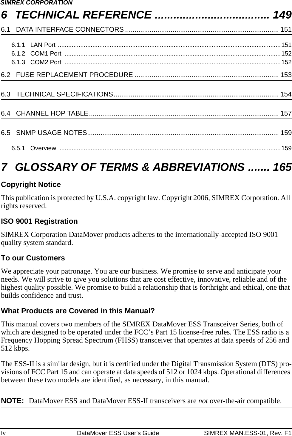 iv DataMover ESS User’s Guide SIMREX MAN.ESS-01, Rev. F1SIMREX CORPORATION6 TECHNICAL REFERENCE ..................................... 1496.1   DATA INTERFACE CONNECTORS ................................................................................. 1516.1.1   LAN Port .................................................................................................................................1516.1.2   COM1 Port  .............................................................................................................................1526.1.3   COM2 Port  .............................................................................................................................1526.2   FUSE REPLACEMENT PROCEDURE ............................................................................ 1536.3   TECHNICAL SPECIFICATIONS....................................................................................... 1546.4   CHANNEL HOP TABLE.................................................................................................... 1576.5   SNMP USAGE NOTES..................................................................................................... 1596.5.1   Overview  ................................................................................................................................1597 GLOSSARY OF TERMS &amp; ABBREVIATIONS ....... 165Copyright NoticeThis publication is protected by U.S.A. copyright law. Copyright 2006, SIMREX Corporation. All rights reserved.ISO 9001 RegistrationSIMREX Corporation DataMover products adheres to the internationally-accepted ISO 9001 quality system standard.To our CustomersWe appreciate your patronage. You are our business. We promise to serve and anticipate your needs. We will strive to give you solutions that are cost effective, innovative, reliable and of the highest quality possible. We promise to build a relationship that is forthright and ethical, one that builds confidence and trust.What Products are Covered in this Manual?This manual covers two members of the SIMREX DataMover ESS Transceiver Series, both of which are designed to be operated under the FCC’s Part 15 license-free rules. The ESS radio is a Frequency Hopping Spread Spectrum (FHSS) transceiver that operates at data speeds of 256 and 512 kbps.The ESS-II is a similar design, but it is certified under the Digital Transmission System (DTS) pro-visions of FCC Part 15 and can operate at data speeds of 512 or 1024 kbps. Operational differences between these two models are identified, as necessary, in this manual.NOTE: DataMover ESS and DataMover ESS-II transceivers are not over-the-air compatible.